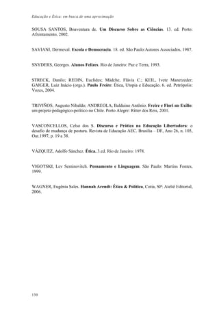 Educação e Ética: em busca de uma aproximação
SOUSA SANTOS, Boaventura de. Um Discurso Sobre as Ciências. 13. ed. Porto:
Afrontamento, 2002.
SAVIANI, Dermeval. Escola e Democracia. 18. ed. São Paulo:Autores Associados, 1987.
SNYDERS, Georges. Alunos Felizes. Rio de Janeiro: Paz e Terra, 1993.
STRECK, Danilo; REDIN, Euclides; Mädche, Flávia C.; KEIL, Ivete Manetzeder;
GAIGER, Luiz Inácio (orgs.). Paulo Freire: Ética, Utopia e Educação. 6. ed. Petrópolis:
Vozes, 2004.
TRIVIÑOS, Augusto Nibaldo; ANDREOLA, Balduino Antônio. Freire e Fiori no Exílio:
um projeto pedagógico-político no Chile. Porto Alegre: Ritter dos Reis, 2001.
VASCONCELLOS, Celso dos S. Discurso e Prática na Educação Libertadora: o
desafio de mudança de postura. Revista de Educação AEC. Brasília – DF, Ano 26, n. 105,
Out.1997, p. 19 a 38.
VÁZQUEZ, Adolfo Sánchez. Ética. 3.ed. Rio de Janeiro: 1978.
VIGOTSKI, Lev Seminovitch. Pensamento e Linguagem. São Paulo: Martins Fontes,
1999.
WAGNER, Eugênia Sales. Hannah Arendt: Ética & Política, Cotia, SP: Ateliê Editorial,
2006.
130
 