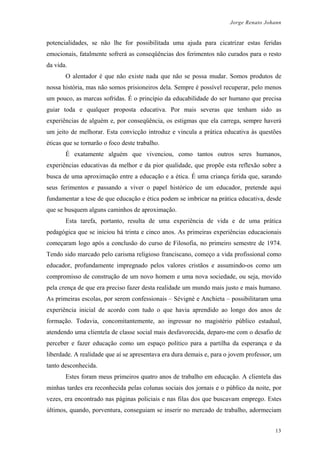 Jorge Renato Johann
potencialidades, se não lhe for possibilitada uma ajuda para cicatrizar estas feridas
emocionais, fatalmente sofrerá as conseqüências dos ferimentos não curados para o resto
da vida.
O alentador é que não existe nada que não se possa mudar. Somos produtos de
nossa história, mas não somos prisioneiros dela. Sempre é possível recuperar, pelo menos
um pouco, as marcas sofridas. É o princípio da educabilidade do ser humano que precisa
guiar toda e qualquer proposta educativa. Por mais severas que tenham sido as
experiências de alguém e, por conseqüência, os estigmas que ela carrega, sempre haverá
um jeito de melhorar. Esta convicção introduz e vincula a prática educativa às questões
éticas que se tornarão o foco deste trabalho.
É exatamente alguém que vivenciou, como tantos outros seres humanos,
experiências educativas da melhor e da pior qualidade, que propõe esta reflexão sobre a
busca de uma aproximação entre a educação e a ética. É uma criança ferida que, sarando
seus ferimentos e passando a viver o papel histórico de um educador, pretende aqui
fundamentar a tese de que educação e ética podem se imbricar na prática educativa, desde
que se busquem alguns caminhos de aproximação.
Esta tarefa, portanto, resulta de uma experiência de vida e de uma prática
pedagógica que se iniciou há trinta e cinco anos. As primeiras experiências educacionais
começaram logo após a conclusão do curso de Filosofia, no primeiro semestre de 1974.
Tendo sido marcado pelo carisma religioso franciscano, começo a vida profissional como
educador, profundamente impregnado pelos valores cristãos e assumindo-os como um
compromisso de construção de um novo homem e uma nova sociedade, ou seja, movido
pela crença de que era preciso fazer desta realidade um mundo mais justo e mais humano.
As primeiras escolas, por serem confessionais – Sévignè e Anchieta – possibilitaram uma
experiência inicial de acordo com tudo o que havia aprendido ao longo dos anos de
formação. Todavia, concomitantemente, ao ingressar no magistério público estadual,
atendendo uma clientela de classe social mais desfavorecida, deparo-me com o desafio de
perceber e fazer educação como um espaço político para a partilha da esperança e da
liberdade. A realidade que aí se apresentava era dura demais e, para o jovem professor, um
tanto desconhecida.
Estes foram meus primeiros quatro anos de trabalho em educação. A clientela das
minhas tardes era reconhecida pelas colunas sociais dos jornais e o público da noite, por
vezes, era encontrado nas páginas policiais e nas filas dos que buscavam emprego. Estes
últimos, quando, porventura, conseguiam se inserir no mercado de trabalho, adormeciam
13
 