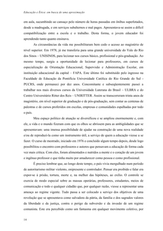 Educação e Ética: em busca de uma aproximação
em aula, sucumbindo ao cansaço pelo número de horas passadas em ônibus superlotados,
desde a madrugada, e em serviços subalternos e mal pagos. Apresentava-se assim a difícil
compatibilização entre a escola e o trabalho. Desta forma, o jovem educador foi
aprendendo tanto quanto ensinava.
As circunstâncias da vida me possibilitaram bem cedo o acesso ao magistério de
nível superior. Em 1978, já me transferia para uma grande universidade do Vale do Rio
dos Sinos – UNISINOS, para lecionar nos cursos básico, profissional e pós-graduação. Ao
mesmo tempo, surgia a oportunidade de lecionar para professores, em cursos de
especialização de Orientação Educacional, Supervisão e Administração Escolar, em
instituição educacional da capital – FAPA. Este último foi substituído pelo ingresso na
Faculdade de Educação da Pontifícia Universidade Católica do Rio Grande do Sul -
PUCRS, onde permaneci por dez anos. Concomitante e subseqüentemente passei a
trabalhar nos mais diversos cursos da Universidade Luterana do Brasil – ULBRA e do
Centro Universitário Ritter dos Reis – UNIRITTER. Assim se transcorreram trinta anos de
magistério, em nível superior de graduação e de pós-graduação, sem contar as centenas de
palestras e de cursos proferidos em escolas, empresas e comunidades espalhadas por todo
o país.
Meu espaço político de atuação se diversificou e se ampliou enormemente e, com
ele, a vida e o mundo fizeram com que os olhos se abrissem para as ambigüidades que se
apresentavam: uma imensa possibilidade de ajudar na construção de uma nova realidade
e/ou de reproduzi-la como um instrumento útil, a serviço de quem a educação viesse a se
fazer. O curso de mestrado, iniciado em 1976 e concluído algum tempo depois, desde logo
possibilitou o encontro com professores e autores que pensavam a educação de forma cada
vez mais crítica. Com eles, foram alimentados e nutridos a mente e o coração de um jovem
e ingênuo professor e que tinha muito por amadurecer como pessoa e como profissional.
É preciso lembrar que, ao longo deste tempo, o país vivia mergulhado num período
de autoritarismo militar violento, onipresente e controlador. Pensar era proibido e falar era
expor-se à prisão, tortura, morte e, na melhor das hipóteses, ao exílio. O controle se
exercia de modo especial sobre as massas operárias, professores, estudantes, meios de
comunicação e todo e qualquer cidadão que, por qualquer razão, viesse a representar uma
ameaça ao regime vigente. Tudo passa a ser colocado a serviço dos objetivos de uma
revolução que se apresentava como salvadora da pátria, da família e dos sagrados valores
da liberdade e da justiça, contra o perigo da subversão e da invasão de um regime
comunista. Este era percebido como um fantasma em qualquer movimento coletivo, por
14
 