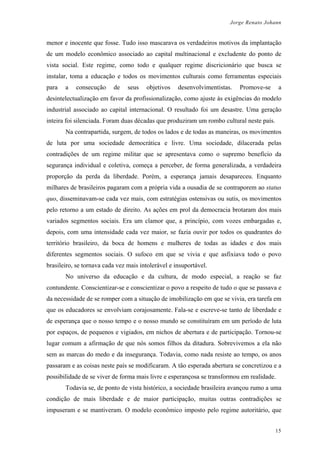 Jorge Renato Johann
menor e inocente que fosse. Tudo isso mascarava os verdadeiros motivos da implantação
de um modelo econômico associado ao capital multinacional e excludente do ponto de
vista social. Este regime, como todo e qualquer regime discricionário que busca se
instalar, toma a educação e todos os movimentos culturais como ferramentas especiais
para a consecução de seus objetivos desenvolvimentistas. Promove-se a
desintelectualização em favor da profissionalização, como ajuste às exigências do modelo
industrial associado ao capital internacional. O resultado foi um desastre. Uma geração
inteira foi silenciada. Foram duas décadas que produziram um rombo cultural neste país.
Na contrapartida, surgem, de todos os lados e de todas as maneiras, os movimentos
de luta por uma sociedade democrática e livre. Uma sociedade, dilacerada pelas
contradições de um regime militar que se apresentava como o supremo benefício da
segurança individual e coletiva, começa a perceber, de forma generalizada, a verdadeira
proporção da perda da liberdade. Porém, a esperança jamais desapareceu. Enquanto
milhares de brasileiros pagaram com a própria vida a ousadia de se contraporem ao status
quo, disseminavam-se cada vez mais, com estratégias ostensivas ou sutis, os movimentos
pelo retorno a um estado de direito. As ações em prol da democracia brotaram dos mais
variados segmentos sociais. Era um clamor que, a princípio, com vozes embargadas e,
depois, com uma intensidade cada vez maior, se fazia ouvir por todos os quadrantes do
território brasileiro, da boca de homens e mulheres de todas as idades e dos mais
diferentes segmentos sociais. O sufoco em que se vivia e que asfixiava todo o povo
brasileiro, se tornava cada vez mais intolerável e insuportável.
No universo da educação e da cultura, de modo especial, a reação se faz
contundente. Conscientizar-se e conscientizar o povo a respeito de tudo o que se passava e
da necessidade de se romper com a situação de imobilização em que se vivia, era tarefa em
que os educadores se envolviam corajosamente. Fala-se e escreve-se tanto de liberdade e
de esperança que o nosso tempo e o nosso mundo se constituíram em um período de luta
por espaços, de pequenos e vigiados, em nichos de abertura e de participação. Tornou-se
lugar comum a afirmação de que nós somos filhos da ditadura. Sobrevivemos a ela não
sem as marcas do medo e da insegurança. Todavia, como nada resiste ao tempo, os anos
passaram e as coisas neste país se modificaram. A tão esperada abertura se concretizou e a
possibilidade de se viver de forma mais livre e esperançosa se transformou em realidade.
Todavia se, de ponto de vista histórico, a sociedade brasileira avançou rumo a uma
condição de mais liberdade e de maior participação, muitas outras contradições se
impuseram e se mantiveram. O modelo econômico imposto pelo regime autoritário, que
15
 