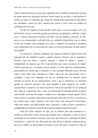 Educação e Ética: em busca de uma aproximação
vigorou durante décadas em nosso país, engendrou uma sociedade marcada pela exclusão
de grande parcela da população brasileira: muita riqueza, de um lado, e muita pobreza e
miséria, de outro. E a educação, que sempre foi tomada como instrumento de reprodução
das sociedades a quem ela serve, também aqui passou a servir como um produto de
reprodução do status quo.
No que diz respeito aos descaminhos pelos quais a escola enveredou com seus
profissionais, coloca-se uma das questões que precisam ser pensadas e refletidas: a quem
serve o sistema educacional brasileiro, até hoje? Em que medida a educação, de fato,
passou a ser compreendida e realizada como um verdadeiro compromisso com os valores
morais que norteiam uma sociedade livre, justa e solidária? Ou continua se prestando
como instrumento útil na consecução dos objetivos desenvolvimentistas de uma minoria
privilegiada?
As respostas às inúmeras indagações que surgem a respeito do papel histórico da
educação são tão complexas quanto o próprio processo histórico que as engendram.
Portanto, para esta busca, é preciso delimitar o campo de análise e remeter a
multiplicidade de aspectos que vão se apresentando para outros momentos de estudo.
Todas as questões que se levantam, de uma maneira ou outra, implicam comportamentos
determinados por valores que os orientam, ou seja, assumem dimensões éticas. Por esta
razão, o foco desta tarefa debruçar-se-á sobre a busca de uma aproximação entre a
educação e a ética. Esta indagação, por sua vez, desdobrar-se-á, em inúmeras outras
questões na procura de seu esclarecimento: como é que os professores, os principais
agentes do processo educativo, dos quais depende a ação educativa nas escolas,
compreendem e assumem a sua tarefa do ponto de vista de sua eticidade? Se esta tarefa, de
fato, implicar compromisso ético, como um profissional da educação poderá assumi-la
neste sentido, sendo que ela sempre se alinhou com o paradigma societal vigente? Enfim,
como construir um projeto educacional marcado pelas dimensões da ética e da moral em
um contexto para o qual, à primeira vista, estes valores não interessam? Como buscar,
então, pelo menos, uma aproximação entre a educação e a ética, já que os paradoxos e
ambigüidades do cotidiano costumam fazer parte da própria condição humana?
Além das razões expostas até aqui, que se remetem para uma retrospectiva, a
escolha do tema sobre a busca de uma aproximação entre a educação e a ética se deve à
constatação de um momento histórico atual pelo qual atravessa a sociedade brasileira.
Evidencia-se, a partir de uma observação dos mais diversos aspectos comportamentais,
que ela se afunda em descaminhos de natureza moral sob todos os pontos de vista: do
16
 