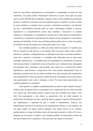 Jorge Renato Johann
ponto de vista político, generalizam-se os desmandos e a impunidade; do ponto de vista
econômico, um projeto político liberalizante desenvolve um país viável para um grupo
cada vez mais reduzido de privilegiados, enquanto exclui a massa popular da participação
de tudo; a violência se manifesta como um caldeirão, prestes a explodir, em todos os lados
de nosso cotidiano; as relações entre as pessoas e instituições sucumbem a um princípio
em que o individualismo dificulta cada vez mais a participação solidária e amorosa;
legitimam-se os comportamentos sociais mais estranhos e discutíveis; as relações
familiares se desintegram e se reintegram de acordo com as mais curiosas reestruturações;
o fetichismo e o hedonismo, especialmente de natureza sexual, apregoam-se como práticas
supremas de felicidade. Assim, uma sociedade perplexa perde cada vez mais seus pontos
de referência no que diz respeito aos valores pelos quais viver e lutar.
Esta realidade paradoxal se reflete por inteiro dentro da escola. É o espelho mais
fiel do contexto de onde provém a sua clientela. Daí ser preciso refletir sobre a prática
educativa e examinar a compreensão que os educadores têm sobre a sua tarefa cotidiana e
como eles a realizam. A educação e a sociedade estão imbricadas uma na outra como
realidades indissociáveis. A sociedade atual está mergulhada em contradições de natureza
ética desconcertantes. Compreende-se que seria preciso que a educação fosse impregnada
por princípios éticos. Entretanto, como poderão, nela, sobreviver e se desenvolver nichos
significativos onde floresça o compromisso ético como prática fundamental? Como os
educadores poderão fazer de sua prática cotidiana uma ação marcada pelo compromisso
ético indispensável? Como será possível, diante de tantas contradições, haver, pelo menos,
uma aproximação maior entre a educação e ética? Na busca desta aproximação, que
caminhos poderiam ser rastreados?
Estas questões se impõem contundentemente por parte de todos aqueles homens e
mulheres que, de alguma forma, se preocupam com a organização de suas vidas de acordo
com valores que efetivamente possam conduzir para uma realidade mais digna e mais
feliz. Esta preocupação e este clamor se generalizam. São, de modo especial, os
profissionais da educação que têm a tarefa de buscar respostas e apontar direcionamentos
que fundamentem a esperança de que o mundo é transformável. Todavia, esta
transformação não haverá de resultar de um espontaneísmo histórico e nem tampouco de
um toque mágico de algum messias qualquer. Esta utopia haverá de se construir,
gradativamente, ao longo da história, através de uma ação consciente e efetiva. Por isso, a
pergunta que novamente se impõe é: que caminhos poderão ser percorridos na busca de
uma aproximação entre a educação e a ética para que esta utopia se concretize?
17
 