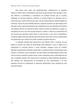 Educação e Ética: em busca de uma aproximação
Para lançar luzes sobre esta problematização, estabelecem-se os seguintes
objetivos: refletir sobre a viabilidade de uma busca de aproximação entre educação e ética,
não obstante as contradições e incoerências da condição humana que se revelam,
sobretudo, no universo educativo; clarificar os conceitos básicos de educação, ética e
moral, para que se possa saber de que ética e de que moral estaremos falando quando nos
referirmos à busca de uma eticidade educativa; explicitar elementos de aproximação entre
educação e ética a partir de pensadores que contribuíram com suas reflexões para iluminar
esta questão; discutir os conceitos de ética e moral no intuito de estabelecer o espaço e a
importância de uma e de outra na ação educativa; verificar e analisar as características de
um contexto que apresenta valores éticos os mais diversos e, por vezes, contraditórios;
evidenciar alguns rumos que apontem para uma postura ética cada vez mais comprometida
dos profissionais que realizam sua missão cotidiana na prática educativa.
A estratégia utilizada para desenvolver esta reflexão sobre o contexto em que
poderá se realizar esta busca de aproximação entre educação e ética é, depois de se
explicitarem os conceitos básicos a serem utilizados, empregar como fio condutor
principal o pensamento de Hannah Arendt sobre a condição humana. Posteriormente, para
reforçar e corroborar o que se pretende, servirão também de fundamentação teórica uma
série de autores colocados em plano menor, porém, importantes para a reafirmação da tese
que se pretende construir. Da costura entre as perspectivas destes diferentes pensadores,
não obstante suas idiossincrasias na formulação de seus entendimentos e de suas
propostas, buscar-se-á fundamentar os elementos identificados como significativos para
esta aproximação.
18
 