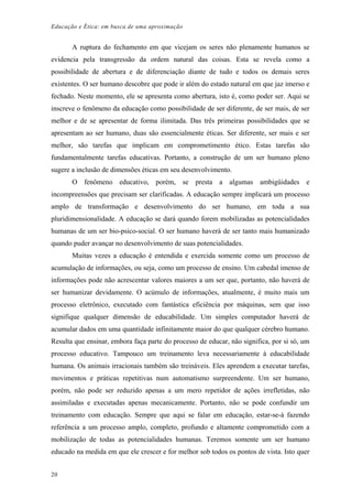Educação e Ética: em busca de uma aproximação
A ruptura do fechamento em que vicejam os seres não plenamente humanos se
evidencia pela transgressão da ordem natural das coisas. Esta se revela como a
possibilidade de abertura e de diferenciação diante de tudo e todos os demais seres
existentes. O ser humano descobre que pode ir além do estado natural em que jaz imerso e
fechado. Neste momento, ele se apresenta como abertura, isto é, como poder ser. Aqui se
inscreve o fenômeno da educação como possibilidade de ser diferente, de ser mais, de ser
melhor e de se apresentar de forma ilimitada. Das três primeiras possibilidades que se
apresentam ao ser humano, duas são essencialmente éticas. Ser diferente, ser mais e ser
melhor, são tarefas que implicam em comprometimento ético. Estas tarefas são
fundamentalmente tarefas educativas. Portanto, a construção de um ser humano pleno
sugere a inclusão de dimensões éticas em seu desenvolvimento.
O fenômeno educativo, porém, se presta a algumas ambigüidades e
incompreensões que precisam ser clarificadas. A educação sempre implicará um processo
amplo de transformação e desenvolvimento do ser humano, em toda a sua
pluridimensionalidade. A educação se dará quando forem mobilizadas as potencialidades
humanas de um ser bio-psico-social. O ser humano haverá de ser tanto mais humanizado
quando puder avançar no desenvolvimento de suas potencialidades.
Muitas vezes a educação é entendida e exercida somente como um processo de
acumulação de informações, ou seja, como um processo de ensino. Um cabedal imenso de
informações pode não acrescentar valores maiores a um ser que, portanto, não haverá de
ser humanizar devidamente. O acúmulo de informações, atualmente, é muito mais um
processo eletrônico, executado com fantástica eficiência por máquinas, sem que isso
signifique qualquer dimensão de educabilidade. Um simples computador haverá de
acumular dados em uma quantidade infinitamente maior do que qualquer cérebro humano.
Resulta que ensinar, embora faça parte do processo de educar, não significa, por si só, um
processo educativo. Tampouco um treinamento leva necessariamente à educabilidade
humana. Os animais irracionais também são treináveis. Eles aprendem a executar tarefas,
movimentos e práticas repetitivas num automatismo surpreendente. Um ser humano,
porém, não pode ser reduzido apenas a um mero repetidor de ações irrefletidas, não
assimiladas e executadas apenas mecanicamente. Portanto, não se pode confundir um
treinamento com educação. Sempre que aqui se falar em educação, estar-se-á fazendo
referência a um processo amplo, completo, profundo e altamente comprometido com a
mobilização de todas as potencialidades humanas. Teremos somente um ser humano
educado na medida em que ele crescer e for melhor sob todos os pontos de vista. Isto quer
20
 