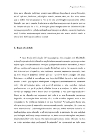 Jorge Renato Johann
dizer que a educação mobilizará sempre suas múltiplas dimensões de um ser biológico,
social, espiritual, intelectual, psicológico, material, estético, ético, etc. Será neste sentido
que se poderá falar em educação e ética e em uma aproximação necessária entre ambas.
Contudo, para que o conceito de educação se clarifique um pouco mais, é preciso inseri-lo
no contexto em que ela se faz. A educação aparece sempre como um fenômeno social e
nunca como uma força isolada, razão pela qual passamos a refletir a sua contextualização
atual. Portanto, buscar uma aproximação entre educação e ética só será possível ou não se
isto se fizer dentro de um contexto societal.
1.1 Escola e Sociedade
A busca de uma aproximação entre a educação e a ética se depara com dificuldades
e situações paradoxais de toda ordem, explicitadas nos questionamentos que se apresentam
logo a seguir. Não obstante estas condições que representam tantas dificuldades, é preciso
pôr-se a caminho na busca desta aproximação. Desde logo, tem-se claro que esta junção se
fará de forma lenta e imperfeita, num contínuo e constante processo de construção. Seria
de todo desejável podermos afirmar que não é possível haver educação sem ética.
Entretanto, a realidade é marcada por uma imperfectibilidade inerente a toda condição
humana. Resulta que algumas interrogações se impõem contundentemente ao refletirmos
sobre esta aproximação: como será possível construir-se uma sociedade marcada
profundamente pela participação de cidadãos éticos se o conjunto de idéias, ideais e
valores que impregna todo o mundo atual não contempla a ética como algo necessário?
Como ter, na educação, um instrumento que venha a ser uma ferramenta, mesmo que
imperfeita, de formação desta realidade ética, se ela só existe enquanto serve a uma
sociedade que lhe impõe sua maneira de ser e de funcionar? Por outra, como buscar uma
educação impregnada de valores éticos em um mundo que não contempla a ética como um
valor imprescindível? Como um profissional da educação poderá pretender realizar a sua
tarefa cotidiana como educador se ele precisa responder às exigências de uma sociedade
que lhe impõe padrões de comportamento que em pouco ou nada contemplam uma postura
ética fundamental? Como buscar pelo menos uma aproximação entre a educação e a ética
na prática cotidiana deste profissional da educação? Na contrapartida de todas essas
21
 