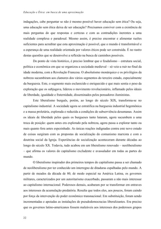Educação e Ética: em busca de uma aproximação
indagações, cabe perguntar se não é mesmo possível haver educação sem ética? Ou seja,
uma educação sem ética deixa de ser educação? Precisamos conviver com a existência de
mais perguntas do que respostas e certezas e com as contradições inerentes a uma
realidade complexa e paradoxal. Mesmo assim, é preciso encontrar e alimentar razões
suficientes para acreditar que esta aproximação é possível, que o mundo é transformável e
a esperança de uma realidade orientada por valores éticos pode ser construída. É no rastro
destas questões que se desenvolve a reflexão na busca de caminhos possíveis.
Do ponto de vista histórico, é preciso lembrar que o feudalismo – estrutura social,
política e econômica em que se organizou a sociedade medieval – só veio a ruir no final da
idade moderna, com a Revolução Francesa. O absolutismo monárquico e os privilégios da
nobreza sucumbiram aos clamores dos vários segmentos do terceiro estado, especialmente
da burguesia. Este, o segmento mais esclarecido e enriquecido e que mais sentia o peso da
exploração que os subjugava, liderou o movimento revolucionário, inflamado pelos ideais
de liberdade, igualdade e fraternidade, disseminados pelos pensadores iluministas.
Este liberalismo burguês, porém, ao longo do século XIX, transforma-se no
capitalismo industrial. A sociedade agora se estratifica na burguesia industrial hegemônica
e a massa proletária, explorada e reduzida a condições de subserviência desumanas. Assim
os ideais de liberdade pelos quais os burgueses tanto lutaram, agora sucumbem a uma
troca de posição: quem antes era explorado pela nobreza, agora passa a explorar tanto ou
mais quanto fora antes espezinhado. As únicas reações indignadas contra este novo estado
de coisas surgiram com as propostas de socialização do comunismo marxista e com a
doutrina social da Igreja. Experiências de socialização aconteceram durante décadas ao
longo do século XX. Todavia, tudo acabou em um liberalismo renovado – neoliberalismo
– que afirma os valores do capitalismo excludente e avassalador em todas as partes do
mundo.
O liberalismo inspirador dos primeiros tempos do capitalismo passa a ser chamado
de neoliberalismo por ter conhecido um interregno de ditaduras espalhadas pelo mundo. A
partir de meados da década de 80, de modo especial na América Latina, os governos
militares, caracterizados por um autoritarismo exacerbado, passaram a não mais interessar
ao capitalismo internacional. Poderosos demais, acabaram por se transformar em entraves
aos interesses da acumulação predatória. Resulta que todos eles, aos poucos, foram caindo
por força da intervenção do poder econômico transnacional. Em substituição, foram sendo
incrementadas e apoiadas as instalações de pseudodemocracias liberalizantes. Era preciso
que os governos latino-americanos fossem maleáveis aos interesses dos poderosos grupos
22
 