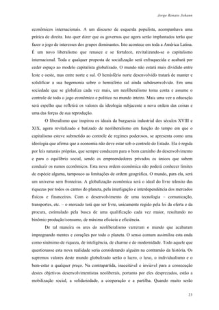 Jorge Renato Johann
econômicos internacionais. A um discurso de esquerda populista, acompanhava uma
prática de direita. Isto quer dizer que os governos que agora serão implantados terão que
fazer o jogo de interesses dos grupos dominantes. Isto acontece em toda a América Latina.
É um novo liberalismo que renasce e se fortalece, revitalizando-se o capitalismo
internacional. Toda e qualquer proposta de socialização será enfraquecida e acabará por
ceder espaço ao modelo capitalista globalizado. O mundo não estará mais dividido entre
leste e oeste, mas entre norte e sul. O hemisfério norte desenvolvido tratará de manter e
solidificar a sua hegemonia sobre o hemisfério sul ainda subdesenvolvido. Em uma
sociedade que se globaliza cada vez mais, um neoliberalismo toma conta e assume o
controle de todo o jogo econômico e político no mundo inteiro. Mais uma vez a educação
será espelho que refletirá os valores da ideologia subjacente a nova ordem das coisas e
uma das forças de sua reprodução.
O liberalismo que inspirou os ideais da burguesia industrial dos séculos XVIII e
XIX, agora revitalizado e batizado de neoliberalismo em função do tempo em que o
capitalismo esteve submetido ao controle de regimes poderosos, se apresenta como uma
ideologia que afirma que a economia não deve estar sob o controle do Estado. Ela é regida
por leis naturais próprias, que sempre conduzem para o bom caminho do desenvolvimento
e para o equilíbrio social, sendo os empreendedores privados os únicos que sabem
conduzir os rumos econômicos. Esta nova ordem econômica não poderá conhecer limites
de espécie alguma, tampouco as limitações de ordem geográfica. O mundo, para ela, será
um universo sem fronteiras. A globalização econômica será o ideal do livre trânsito das
riquezas por todos os cantos do planeta, pela interligação e interdependência dos mercados
físicos e financeiros. Com o desenvolvimento de uma tecnologia – comunicação,
transportes, etc. – o mercado terá que ser livre, unicamente regido pela lei da oferta e da
procura, estimulado pela busca de uma qualificação cada vez maior, resultando no
binômio produção/consumo, de máxima eficácia e eficiência.
De tal maneira os ares do neoliberalismo varreram o mundo que acabaram
impregnando mentes e corações por todo o planeta. O senso comum assimilou esta onda
como sinônimo de riqueza, de inteligência, de charme e de modernidade. Todo aquele que
questionasse esta nova realidade seria considerando alguém na contramão da história. Os
supremos valores deste mundo globalizado serão o lucro, o luxo, o individualismo e o
bem-estar a qualquer preço. Na contrapartida, inaceitável e inviável para a consecução
destes objetivos desenvolvimentistas neoliberais, portanto por eles desprezados, estão a
mobilização social, a solidariedade, a cooperação e a partilha. Quando muito serão
23
 