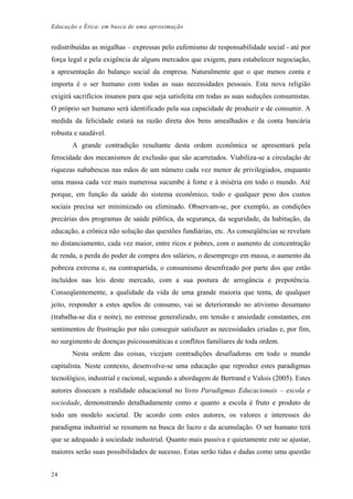 Educação e Ética: em busca de uma aproximação
redistribuídas as migalhas – expressas pelo eufemismo de responsabilidade social - até por
força legal e pela exigência de alguns mercados que exigem, para estabelecer negociação,
a apresentação do balanço social da empresa. Naturalmente que o que menos conta e
importa é o ser humano com todas as suas necessidades pessoais. Esta nova religião
exigirá sacrifícios insanos para que seja satisfeita em todas as suas seduções consumistas.
O próprio ser humano será identificado pela sua capacidade de produzir e de consumir. A
medida da felicidade estará na razão direta dos bens amealhados e da conta bancária
robusta e saudável.
A grande contradição resultante desta ordem econômica se apresentará pela
ferocidade dos mecanismos de exclusão que são acarretados. Viabiliza-se a circulação de
riquezas nababescas nas mãos de um número cada vez menor de privilegiados, enquanto
uma massa cada vez mais numerosa sucumbe à fome e à miséria em todo o mundo. Até
porque, em função da saúde do sistema econômico, todo e qualquer peso dos custos
sociais precisa ser minimizado ou eliminado. Observam-se, por exemplo, as condições
precárias dos programas de saúde pública, da segurança, da seguridade, da habitação, da
educação, a crônica não solução das questões fundiárias, etc. As conseqüências se revelam
no distanciamento, cada vez maior, entre ricos e pobres, com o aumento de concentração
de renda, a perda do poder de compra dos salários, o desemprego em massa, o aumento da
pobreza extrema e, na contrapartida, o consumismo desenfreado por parte dos que estão
incluídos nas leis deste mercado, com a sua postura de arrogância e prepotência.
Conseqüentemente, a qualidade da vida de uma grande maioria que tenta, de qualquer
jeito, responder a estes apelos de consumo, vai se deteriorando no ativismo desumano
(trabalha-se dia e noite), no estresse generalizado, em tensão e ansiedade constantes, em
sentimentos de frustração por não conseguir satisfazer as necessidades criadas e, por fim,
no surgimento de doenças psicossomáticas e conflitos familiares de toda ordem.
Nesta ordem das coisas, vicejam contradições desafiadoras em todo o mundo
capitalista. Neste contexto, desenvolve-se uma educação que reproduz estes paradigmas
tecnológico, industrial e racional, segundo a abordagem de Bertrand e Valois (2005). Estes
autores dissecam a realidade educacional no livro Paradigmas Educacionais – escola e
sociedade, demonstrando detalhadamente como e quanto a escola é fruto e produto de
todo um modelo societal. De acordo com estes autores, os valores e interesses do
paradigma industrial se resumem na busca do lucro e da acumulação. O ser humano terá
que se adequado à sociedade industrial. Quanto mais passiva e quietamente este se ajustar,
maiores serão suas possibilidades de sucesso. Estas serão tidas e dadas como uma questão
24
 