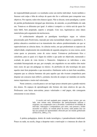 Jorge Renato Johann
de responsabilidade pessoal e os resultados como um mérito individual. Assim também o
fracasso será culpa e falta de esforço de quem não fez o suficiente para conquistar seus
objetivos. Por suposto, todos têm chances iguais. Não se discute, neste paradigma, o ponto
de partida profundamente desigual que determina, de antemão, as possibilidades de cada
um. Tratam-se os diferentes por igual. A ordem é competir e a vitória será de quem for
mais hábil, bem preparado, esperto e arrojado. Com isso, legitimam-se estes ideais
materialistas pelo argumento da meritocracia.
O conhecimento adequado ao paradigma tecnológico segue os valores
preconizados pelo Positivismo, marcado por uma racionalidade objetiva e quantitativa. A
prática educativa constituir-se-á na transmissão dos saberes predeterminados em que se
supervalorizam as ciências duras. As ciências moles, em que predominam os aspectos da
subjetividade, simplesmente são consideradas de segunda categoria e os seus cursos, assim
como quem os procuram, como de status menor. Formam-se profissionais frios e
calculistas, para os quais só é digno de crédito o que pode ser objetivado, mensurado e
avaliado do ponto de vista técnico e financeiro. Adaptam-se os indivíduos a uma
sociedade hierarquizada em que, por exemplo, um engenheiro ou um médico têm muito
mais status do que um pedagogo ou músico. As profissões de alta tecnologia são para
aqueles mais bem preparados e que necessária e fatalmente serão os mais bem sucedidos,
enquanto que as ciências humanas são para aqueles que não tiveram competência para
disputar um concurso mais difícil e, portanto, haverão de sempre ser mantidos em tarefas
menos importantes e muito mal valorizadas.
Neste contexto, a escola passa a ser um lugar pouco atraente para a grande maioria
dos alunos. Os espaços de aprendizagem não formais são mais atrativos do que ela.
Professores com baixa auto-estima, pouco valorizados e mal pagos, não conseguem
entusiasmar os seus alunos.
A escola está mal equipada para competir nesse terreno: por um
lado, suas rotinas mais elementares são particularmente tediosas e
exigentes, em comparação com a divertida e confortável trivialidade da
televisão, videojogos e computadores; por outro, suas penosas e áridas
incursões na cultura, no sentido pleno do termo, nada podem faze em
face do acúmulo de oportunidades oferecido por um mundo globalizado
(ENGUITA, 2004, p. 57).
A prática pedagógica, dentro do modo tecnológico, é paradoxalmente tradicional.
Pouco ou nada, na escola, chega a despertar mais a motivação e o interesse do aluno do
25
 