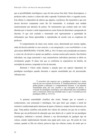 Educação e Ética: em busca de uma aproximação
que as possibilidades tecnológicas a que ele tem acesso fora dela. Neste descompasso, o
professor sabe e ensina e o aluno não sabe e aprende. O primeiro fala e o segundo escuta.
Este último é o depositário de saberes que alguém, o professor, lhe transmitirá e que este
deverá devolver exatamente como lhe foi transmitido. A avaliação será medida
numericamente por décimos de pontos. Os instrumentos que avaliam terão um valor
absoluto por si mesmo e serão inquestionáveis como forma de determinar a progressão do
discente. O que será avaliado e mensurado será rigorosamente a quantidade de
informações que foram apreendidas e reproduzidas de acordo com as exigências do
professor.
O comportamento do aluno será, muitas vezes, determinado por normas rígidas,
onde ele deverá controlar as suas emoções, a sua imaginação, a sua sensibilidade e a sua
afetividade (BERTRAND e VALOIS, 2005, p. 101). O aluno será considerado um número
e, como tal, ele deverá se ajustar aos padrões e normas aceitos pela maioria. Sua história
individual, sua carga emocional e suas características individuais precisam se diluir no
nivelamento grupal. O aluno terá que se conformar às expectativas da família, da
sociedade do entorno e responder às leis do mercado.
Bertrand e Valois ainda chamam a atenção para um aspecto importante do
paradigma tecnológico quando discutem a suposta neutralidade por ele preconizada.
Afirmam eles:
É necessário não esquecer que o paradigma tecnológico é muito
mais do que um conjunto de técnicas. É, fundamentalmente, uma atitude
global perante a educação e o comportamento humano. A sua aparente
neutralidade pode, por isso, encobrir a sua concepção da pessoa. A
evolução do paradigma tecnológico está influenciada pela concordância
entre o sistema de valores da sociedade atual e o que é veiculado por este
paradigma (2005, p. 112-113).
A pretensa neutralidade científica não existe. Sempre que se constrói o
conhecimento, esta construção é teleológica. Isto quer dizer que sempre a tarefa do
cientista é condicionada pelos interesses de quem o financia e sempre haverá interesses em
jogo. Toda prática científica está prenhe dos valores do contexto em que ela se realiza.
Mesmo que um profissional da educação que atue dentro de e a partir de um paradigma
tecnológico, industrial e racional, afirmem a sua desvinculação de qualquer tipo de
valores, estarão implicitamente fazendo uma opção pelo status quo. Do ponto de vista
comum, quando se fala em ciência, pensa-se logo nas ciências exatas, de modo que os
26
 
