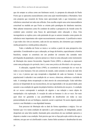 Educação e Ética: em busca de uma aproximação
que ela sempre se coloca como um fenômeno social, é a proposta de educação de Paulo
Freire que se apresenta essencialmente como uma ação transformadora e libertadora. Será
esta proposta que resumirá de forma mais aproximada tudo o que tomaremos como
referência conceitual em toda esta reflexão. Esta escolha exigirá uma certa transcendência
conceitual na medida em que Freire se orienta pelo paradigma do idealismo marxista.
Mais adiante tomaremos como fio condutor de análise a perspectiva de Arendt como fio
condutor para construir uma busca de aproximação entre educação e ética. Esta
incongruência se explica com a não pretensão de que os autores tomados como pontos de
referência mais importantes não sejam necessariamente consensuais. A justificativa maior
é que todos eles vêm ao encontro, cada um de sua maneira, dos elementos que compõem
minha perspectiva e minha prática educativa.
Todo o trabalho de Freire se inicia e se realiza a partir de uma perspectiva dos
oprimidos. Considerando-se que a educação, ao longo da história, especialmente a história
brasileira, sempre se constituiu em um produto de consumo das camadas mais
privilegiadas da população, é preciso pensar-se e fazer-se uma educação como instrumento
de libertação dos menos favorecidos. Segundo Freire (2001), a educação se expressará
como uma pedagogia do oprimido, isto é, como uma prática da liberdade e da esperança.
A educação, segundo Freire (1985), se constituirá na construção do ser mais de
todos os seres humanos. Em um contexto de mundo, onde somente os donos de tudo têm
vez e voz, é preciso que seja recuperada a dignidade de cada ser humano. A massa
populacional é reduzida à sua condição de ser menos, silenciosa, submissa e excluída de
tudo. A estratégia desta recuperação se dará através da conscientização. Cada indivíduo
precisa ser despertado de sua inconsciência, de sua ingenuidade e de sua passividade, para
assumir a sua condição de agente da própria história e da história de seu povo. A condição
do ser menos corresponde à anulação de alguém e sua redução a mero objeto de
manipulação e de exploração. A vocação de cada ser humano é a de ser mais. Ser mais
quer dizer ter garantida a sua possibilidade de desabrochar em todas as suas
potencialidades de um ser biológico, material, social e espiritual. Só assim alguém poderá
exercer a sua liberdade e a sua dignidade humana.
Este processo de libertação não se dará de forma espontânea e mágica. Um ser
humano que vive numa condição de opressão e, por conseguinte, de indignidade, jamais
despertará em uma bela manhã, iluminado pela consciência de sua realidade opressiva e
disposto a mudar a sua condição. Será preciso que isto se faça pela ação coletiva dos que o
rodeiam, em que um vai clarificando o outro. Juntos farão acontecer o desabrochar de uma
28
 