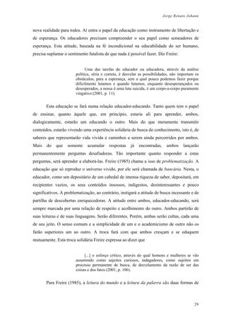Jorge Renato Johann
nova realidade para todos. Aí entra o papel da educação como instrumento de libertação e
de esperança. Os educadores precisam compreender o seu papel como semeadores de
esperança. Esta atitude, baseada na fé incondicional na educabilidade do ser humano,
precisa suplantar o sentimento fatalista de que nada é possível fazer. Diz Freire:
Uma das tarefas do educador ou educadora, através da análise
política, séria e correta, é desvelar as possibilidades, não importam os
obstáculos, para a esperança, sem a qual pouco podemos fazer porque
dificilmente lutamos e quando lutamos, enquanto desesperançados ou
desesperados, a nossa é uma luta suicida, é um corpo-a-corpo puramente
vingativo (2001, p. 11).
Esta educação se fará numa relação educador-educando. Tanto quem tem o papel
de ensinar, quanto àquele que, em princípio, estaria ali para aprender, ambos,
dialogicamente, estarão um educando o outro. Mais do que meramente transmitir
conteúdos, estarão vivendo uma experiência solidária de busca do conhecimento, isto é, de
saberes que representarão vida vivida e caminhos a serem ainda percorridos por ambos.
Mais do que somente acumular respostas já encontradas, ambos lançarão
permanentemente perguntas desafiadoras. Tão importante quanto responder a estas
perguntas, será aprender a elaborá-las. Freire (1985) chama a isso de problematização. A
educação que só reproduz o universo vivido, por ele será chamada de bancária. Nesta, o
educador, como um depositário de um cabedal de imensa riqueza de saber, depositará, em
recipientes vazios, os seus conteúdos insossos, indigestos, desinteressantes e pouco
significativos. A problematização, ao contrário, instigará a atitude de busca incessante e de
partilha de descobertas enriquecedoras. A atitude entre ambos, educador-educando, será
sempre marcada por uma relação de respeito e acolhimento do outro. Ambos partirão de
suas leituras e de suas linguagens. Serão diferentes. Porém, ambas serão cultas, cada uma
de seu jeito. O senso comum e a simplicidade de um e o academicismo de outro não os
farão superiores um ao outro. A troca fará com que ambos cresçam e se eduquem
mutuamente. Esta troca solidária Freire expressa ao dizer que
[...] o esforço crítico, através do qual homens e mulheres se vão
assumindo como sujeitos curiosos, indagadores, como sujeitos em
processo permanente de busca, de desvelamento da razão de ser das
coisas e dos fatos (2001, p. 106).
Para Freire (1985), a leitura do mundo e a leitura da palavra são duas formas de
29
 