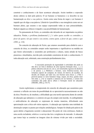 Educação e Ética: em busca de uma aproximação
construir o conhecimento e de fazer acontecer educação. Assim também a expressão
destes saberes se dará pela palavra. O ser humano se humaniza e se descobre na sua
humanização ao dizer a sua palavra. Assim como uma forma de negar o ser humano é
impedir que ele diga a sua palavra. Libertá-lo é possibilitar a sua emergência como um ser
humano pleno, que assume o seu espaço expressando todas as suas potencialidades.
Reduzir alguém ao silêncio é impedir a sua possibilidade de humanização.
No pensamento de Freire, os conteúdos não deixarão de ser importantes na prática
educativa. Porém, o problema fundamental [...] é saber quem escolhe os conteúdos, a
favor de quem e de que estará o seu ensino, contra quem, a favor de que, contra o que
(2001, p. 110).
No conceito de educação de Freire, que estamos assumindo para alinhá-lo com o
conceito de ética, os conteúdos sempre serão importantes e significativos na medida em
que forem selecionados e assumidos por professores e alunos, numa atitude de busca
prazerosa e desafiadora, movida pela curiosidade construtora de todo o conhecimento. E
toda educação será, sobretudo, uma construção profundamente ética.
A necessária promoção da ingenuidade à criticidade não pode ou
não deve ser feita à distância de uma rigorosa formação ética... [...] a
prática educativa tem de ser, em si, um testemunho rigoroso de decência
e de pureza. [...] Mulheres e homens, seres histórico-sociais, nos
tornamos capazes de comparar, de valorar, de intervir, de escolher, de
decidir, de romper, por tudo isso, nos fizemos seres éticos. [...] Não é
possível pensar os seres humanos longe, sequer, da ética, quanto mais
fora dela. [...] Se se respeita a natureza do ser humano, o ensino dos
conteúdos não pode dar-se alheio à formação moral do educando
(FREIRE, 2002, p. 36-37).
Assim explicitamos a compreensão do conceito de educação que assumimos para
construir a reflexão em torno da possibilidade de se aproximá-la necessariamente ou não
da ética. Percebe-se, de imediato, a dificuldade que esta tarefa representa diante do sentido
de educação que adotamos e o contexto em que ela sempre está inserida. As ambigüidades
e ambivalências da educação se expressam de muitas maneiras, dificultando uma
aproximação com a ética sob vários aspectos. A educação que reproduz uma realidade de
dominação sempre se pautou por relações antidialógicas. Sempre foi ditada pela palavra de
quem detém a hegemonia societal e educacional. Do ponto de vista extrínseco, funda-se
uma escola excludente, seletiva e a serviço das leis e exigências do mercado. A educação
que temos hoje se constitui na imagem clara do sistema vivido por toda a sociedade.
30
 