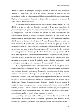 Jorge Renato Johann
Diante da vigência do paradigma tecnológico, racional e industrial, como o nomeiam
Bertrand e Valois (2005), em que o ser humano é reduzido a um objeto de uma
megamáquina produtiva, é diminuta a possibilidade de emergência de uma pedagogia que
liberte o ser humano, dando-lhe condições de caminhar na trajetória do crescimento de
forma solidária, dinâmica e criativa.
A educação como reprodutora do status quo, de acordo com a perspectiva de Freire
(2003), se revela em todos os elementos constitutivos do processo educacional. Os
profissionais permitem germinar a semente da conformidade, do descomprometimento e
da desorganização. Estes têm dificuldades em perceber sua tarefa cotidiana como uma
ação histórica e política. A pretensa neutralidade em relação ao contexto em que se
desenvolve a ação educativa se tornou um lugar comum. Os objetivos com que trabalham
não são claros ou simplesmente não existem. A educação que realizam se reduz a uma
mera transmissão de informações, sem procurar saber por que, para que e sem se
preocuparem com o para quem. Os temas geradores, que brotam da leitura do mundo, aqui
se constituem em temas preestabelecidos e impostos. Do ponto de vista dos conteúdos
veiculados, predomina a disseminação da cultura dominante, pouco ligada à realidade da
maior parte da população, somando-se a isso a resistência dos professores em perceber o
seu caráter ideológico e ideologizante. Resulta que o aluno por eles se desinteressa, acaba
decorando por exigência da pressão de avaliações sempre colocadas como ameaça e tendo
a escola como um espaço aversivo e para onde ele não gosta de ir e de estar.
É no comportamento assumido pelos alunos dentro da sala de aula, porém, que os
professores revelam, de forma mais simples e evidente, o quanto ainda são reprodutores de
uma sociedade fechada e muito pouco democrática. Em nossas salas de aula, aprender
continua sendo acumular informações, de ouvido atento e boca fechada. A dúvida é
reprimida e a pergunta é tida como algo incômodo e perda de tempo. O aluno é mantido
em silêncio, pois cabe a ele somente obedecer disciplinadamente e acatar as ordens que lhe
são impostas. Quando algum trabalho mais dinâmico – trabalho de grupo, pesquisa de
campo, etc. – é proposto, geralmente é porque o professor está cansado ou sem vontade de
trabalhar, reduzindo a técnica a uma mera formalidade. Contudo, se algum dos professores
realmente propõe uma dinamização criativa, corre o risco de ser taxado de embromador
ou, então, de atrapalhar os demais colegas que atuam no entorno.
A avaliação continua sendo, até hoje, uma valorização pura e exclusiva de
conhecimentos. O fracasso escolar dificilmente é percebido como resultado de um
contexto mais amplo de dificuldades. A tarefa de avaliar cabe unicamente ao professor e a
31
 