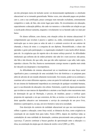 Jorge Renato Johann
um dos principais meios de inclusão social, vai desmoronando rapidamente e a desilusão
educacional vai se tornando generalizada. Muitas vezes, este educando pagou um produto
caro e, com a sua certificação, pouco consegue num mercado excludente, extremamente
competitivo e onde, de fato, não existe lugar para todos. Os investimentos em educação,
especialmente a educação pública, são cada vez menores e o descrédito em relação ao que
a escola pode oferecer aumenta, enquanto o nivelamento vai se fazendo cada vez mais por
baixo.
Os alunos refletem, com clareza, esta situação crítica do sistema educacional. O
comportamento que revelam é passivo e apático ou, então, extremamente agressivo. A
motivação que os move para as salas de aula é o estímulo aversivo de um caderno de
chamada, a busca de notas e a conquista de um diploma. Desmobilizado, o aluno não
aprendeu o gosto pela participação e a organização estudantil é uma tarefa difícil demais
para ele. As exigências que ele suporta são a do menor esforço possível. As dificuldades
intelectuais que enfrenta são de ordem primária: não sabe ler e nem escrever; não pensa,
não fala e não discute; diz que sabe, mas que não sabe expressar o que sabe; tudo copia,
reproduz e decora. Por fim, frustra-se enormemente consigo mesmo e apanha mais ainda
da vida pelo seu despreparo e incompetência.
As dificuldades do sistema educacional em se transformar em uma força social
significativa para a construção de uma sociedade livre são históricas e se projetam para
além do advento de um mundo altamente tecnicizado. Em resumo, poder-se-ia continuar a
examinar sob os mais diferentes aspectos, como em parte foi realizado até aqui, as mazelas
de um sistema de fundamental importância na construção de qualquer sociedade humana,
que é a sua dimensão da educação e da cultura. Entretanto, a partir de alguns pressupostos
que revelam as suas marcas de dependência e atestam a sua função como mecanismo mais
de dominação do que de libertação, é preciso, de imediato, passar a verificar quais
propostas de superação e em que consistem, de fato, as teorias e as tentativas de se fazer
deste aparelho educativo um instrumento a serviço da construção de um povo livre,
dinâmico e participativo, ou seja, um novo homem e uma nova sociedade.
Esta descrição do contexto da realidade educacional em que nos movimentamos
reflete o quanto a educação, como força social, se distancia da ética, como exigência na
construção de um mundo bom para todos. Freire (2001), depois de clarificar todas as
contradições de uma realidade de dominação, continua preconizando uma pedagogia da
esperança. É preciso continuar a buscar ganchos de aproximação entre a educação e a
ética, na construção da utopia que ele chama de inédito-viável (2001, p. 205).
33
 