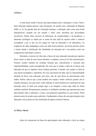 Jorge Renato Johann
2 ÉTICA
A meta deste estudo é buscar uma aproximação entre a educação e a ética. Falar e
fazer educação implica pensar e agir eticamente, de acordo com a afirmação de Baptista
(2005, p. 9). Na grande obra da construção humana, a educação entra como uma tarefa
indispensável, atuando em um mundo e sobre seres marcados por diversidades
incontáveis. Diante deste universo de diferenças, de complexidades e de paradoxos, a
dimensão axiológica se impõe por se tratar de uma ação de sujeitos sobre o contexto
circundante e por se dar em um espaço de vida de educandos e de educadores. As
exigências do saber pedagógico como um saber teórico-prático, envolvem posturas éticas
e morais desde a clarificação das finalidades da educação até a sua prática como um
compromisso individual e coletivo.
Entretanto, é preciso ter claro que a busca de uma educação marcada por aspectos
éticos nunca se dará de uma forma absoluta e completa, como já foi dito anteriormente.
Estamos sempre tratando da condição humana que, naturalmente, é marcada pela
imperfectibilidade e pela incompletude. De sorte que se impõe a idéia de se buscar uma
educação em que os aspectos éticos estejam presentes. Contudo, isto sempre se dará de
uma forma incompleta e imperfeita. Por isso, haveremos de falar, não na impossibilidade
absoluta de haver uma educação sem ética, mas de uma busca de aproximação entre
ambas. Porém, sabe-se que a justa medida será sujeita a tantas variáveis quantas são as
relações humanas; isto quer dizer, serão infinitas as interveniências na construção de uma
educação ética. O ideal será sempre algo a ser atingido e nunca algo dado de forma
acabada e perfeita. Perseguiremos, portanto, os múltiplos caminhos que apontam para uma
aproximação entre a educação e a ética, sem podermos quantificar os seus limites. Nesta
primeira parte do estudo, para explicitar e fundamentar a busca de uma aproximação entre
educação e ética, partir-se-á da clarificação de alguns conceitos básicos.
2.1 Ética e Moral
Antes de avançarmos na busca da aproximação entre educação e ética no campo
35
 