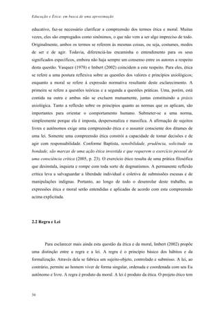 Educação e Ética: em busca de uma aproximação
educativo, faz-se necessário clarificar a compreensão dos termos ética e moral. Muitas
vezes, eles são empregados como sinônimos, o que não vem a ser algo impreciso de todo.
Originalmente, ambos os termos se referem às mesmas coisas, ou seja, costumes, modos
de ser e de agir. Todavia, diferenciá-las encaminha o entendimento para os seus
significados específicos, embora não haja sempre um consenso entre os autores a respeito
desta questão. Vasquez (1978) e Imbert (2002) coincidem a este respeito. Para eles, ética
se refere a uma postura reflexiva sobre as questões dos valores e princípios axiológicos;
enquanto a moral se refere à expressão normativa resultante deste esclarecimento. A
primeira se refere a questões teóricas e a segunda a questões práticas. Uma, porém, está
contida na outra e ambas não se excluem mutuamente, juntas constituindo a práxis
axiológica. Tanto a reflexão sobre os princípios quanto as normas que os aplicam, são
importantes para orientar o comportamento humano. Submeter-se a uma norma,
simplesmente porque ela é imposta, despersonaliza e massifica. A afirmação de sujeitos
livres e autônomos exige uma compreensão ética e o assumir consciente dos ditames de
uma lei. Somente uma compreensão ética constrói a capacidade de tomar decisões e de
agir com responsabilidade. Conforme Baptista, sensibilidade, prudência, solicitude ou
bondade, são marcas de uma ação ética investida e que requerem o exercício pessoal de
uma consciência crítica (2005, p. 23). O exercício ético resulta de uma prática filosófica
que desinstala, inquieta e rompe com toda sorte de dogmatismos. A permanente reflexão
crítica leva a salvaguardar a liberdade individual e coletiva de submissões escusas e de
manipulações indignas. Portanto, ao longo de todo o desenrolar deste trabalho, as
expressões ética e moral serão entendidas e aplicadas de acordo com esta compreensão
acima explicitada.
2.2 Regra e Lei
Para esclarecer mais ainda esta questão da ética e da moral, Imbert (2002) propõe
uma distinção entre a regra e a lei. A regra é o princípio básico dos hábitos e da
formalização. Através dela se fabrica um sujeito-objeto, controlado e submisso. A lei, ao
contrário, permite ao homem viver de forma singular, ordenada e coordenada com seu Eu
autônomo e livre. A regra é produto da moral. A lei é produto da ética. O projeto ético tem
36
 