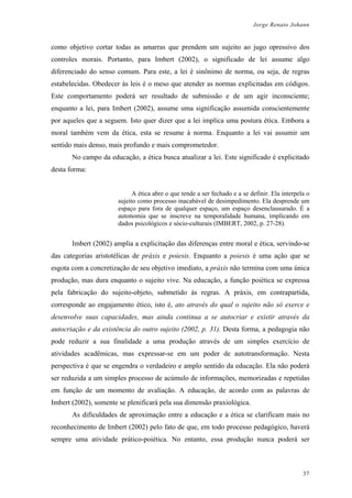 Jorge Renato Johann
como objetivo cortar todas as amarras que prendem um sujeito ao jugo opressivo dos
controles morais. Portanto, para Imbert (2002), o significado de lei assume algo
diferenciado do senso comum. Para este, a lei é sinônimo de norma, ou seja, de regras
estabelecidas. Obedecer às leis é o meso que atender as normas explicitadas em códigos.
Este comportamento poderá ser resultado de submissão e de um agir inconsciente;
enquanto a lei, para Imbert (2002), assume uma significação assumida conscientemente
por aqueles que a seguem. Isto quer dizer que a lei implica uma postura ética. Embora a
moral também vem da ética, esta se resume à norma. Enquanto a lei vai assumir um
sentido mais denso, mais profundo e mais comprometedor.
No campo da educação, a ética busca atualizar a lei. Este significado é explicitado
desta forma:
A ética abre o que tende a ser fechado e a se definir. Ela interpela o
sujeito como processo inacabável de desimpedimento. Ela desprende um
espaço para fora de qualquer espaço, um espaço desenclausurado. É a
autonomia que se inscreve na temporalidade humana, implicando em
dados psicológicos e sócio-culturais (IMBERT, 2002, p. 27-28).
Imbert (2002) amplia a explicitação das diferenças entre moral e ética, servindo-se
das categorias aristotélicas de práxis e poiesis. Enquanto a poiesis é uma ação que se
esgota com a concretização de seu objetivo imediato, a práxis não termina com uma única
produção, mas dura enquanto o sujeito vive. Na educação, a função poiética se expressa
pela fabricação do sujeito-objeto, submetido às regras. A práxis, em contrapartida,
corresponde ao engajamento ético, isto é, ato através do qual o sujeito não só exerce e
desenvolve suas capacidades, mas ainda continua a se autocriar e existir através da
autocriação e da existência do outro sujeito (2002, p. 31). Desta forma, a pedagogia não
pode reduzir a sua finalidade a uma produção através de um simples exercício de
atividades acadêmicas, mas expressar-se em um poder de autotransformação. Nesta
perspectiva é que se engendra o verdadeiro e amplo sentido da educação. Ela não poderá
ser reduzida a um simples processo de acúmulo de informações, memorizadas e repetidas
em função de um momento de avaliação. A educação, de acordo com as palavras de
Imbert (2002), somente se plenificará pela sua dimensão praxiológica.
As dificuldades de aproximação entre a educação e a ética se clarificam mais no
reconhecimento de Imbert (2002) pelo fato de que, em todo processo pedagógico, haverá
sempre uma atividade prático-poiética. No entanto, essa produção nunca poderá ser
37
 