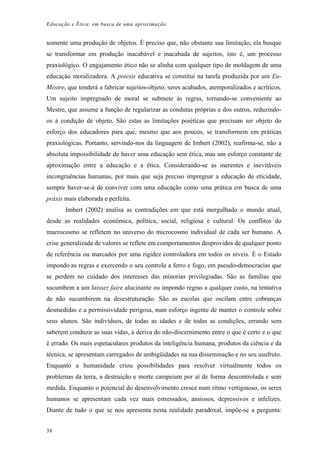 Educação e Ética: em busca de uma aproximação
somente uma produção de objetos. É preciso que, não obstante sua limitação, ela busque
se transformar em produção inacabável e inacabada de sujeitos, isto é, um processo
praxiológico. O engajamento ético não se alinha com qualquer tipo de moldagem de uma
educação moralizadora. A poiesis educativa se constitui na tarefa produzida por um Eu-
Mestre, que tenderá a fabricar sujeitos-objeto, seres acabados, atemporalizados e acríticos.
Um sujeito impregnado de moral se submete às regras, tornando-se conveniente ao
Mestre, que assume a função de regularizar as condutas próprias e dos outros, reduzindo-
os à condição de objeto. São estas as limitações poiéticas que precisam ser objeto do
esforço dos educadores para que, mesmo que aos poucos, se transformem em práticas
praxiológicas. Portanto, servindo-nos da linguagem de Imbert (2002), reafirma-se, não a
absoluta impossibilidade de haver uma educação sem ética, mas um esforço constante de
aproximação entre a educação e a ética. Considerando-se as inerentes e inevitáveis
incongruências humanas, por mais que seja preciso impregnar a educação de eticidade,
sempre haver-se-á de conviver com uma educação como uma prática em busca de uma
práxis mais elaborada e perfeita.
Imbert (2002) analisa as contradições em que está mergulhado o mundo atual,
desde as realidades econômica, política, social, religiosa e cultural. Os conflitos do
macrocosmo se refletem no universo do microcosmo individual de cada ser humano. A
crise generalizada de valores se reflete em comportamentos desprovidos de qualquer ponto
de referência ou marcados por uma rigidez controladora em todos os níveis. É o Estado
impondo as regras e exercendo o seu controle a ferro e fogo, em pseudo-democracias que
se perdem no cuidado dos interesses das minorias privilegiadas. São as famílias que
sucumbem a um laissez faire alucinante ou impondo regras a qualquer custo, na tentativa
de não sucumbirem na desestruturação. São as escolas que oscilam entre cobranças
desmedidas e a permissividade perigosa, num esforço ingente de manter o controle sobre
seus alunos. São indivíduos, de todas as idades e de todas as condições, errando sem
saberem conduzir as suas vidas, à deriva do não-discernimento entre o que é certo e o que
é errado. Os mais espetaculares produtos da inteligência humana, produtos da ciência e da
técnica, se apresentam carregados de ambigüidades na sua disseminação e no seu usufruto.
Enquanto a humanidade criou possibilidades para resolver virtualmente todos os
problemas da terra, a destruição e morte campeiam por aí de forma descontrolada e sem
medida. Enquanto o potencial do desenvolvimento cresce num ritmo vertiginoso, os seres
humanos se apresentam cada vez mais estressados, ansiosos, depressivos e infelizes.
Diante de tudo o que se nos apresenta nesta realidade paradoxal, impõe-se a pergunta:
38
 