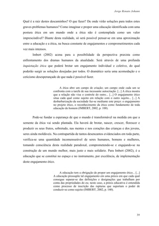 Jorge Renato Johann
Qual é a raiz destes descaminhos? O que fazer? De onde virão soluções para todos estes
graves problemas humanos? Como imaginar e propor uma educação identificada com uma
postura ética em um mundo onde a ética não é contemplada como um valor
imprescindível? Diante desta realidade, só será possível pensar-se em uma aproximação
entre a educação e a ética, na busca constante de engajamentos e comprometimentos cada
vez mais intensos.
Imbert (2002) acena para a possibilidade da perspectiva praxista como
enfrentamento dos dramas humanos da atualidade. Será através de uma profunda
inquietação ética que poderá brotar um engajamento individual e coletivo, do qual
poderão surgir as soluções desejadas por todos. O dramático seria uma acomodação e o
ceticismo desesperançado de que nada é possível fazer.
A ética abre um campo de criação; um campo onde cada um se
confronta com a tarefa de sua incessante autocriação. [...] A ética mostra
que a relação não visa o controle do outro... [...] O engajamento ético
situa cada qual como sujeito em relação com o outro sujeito... [...] A
desbarbarização da sociedade faz-se mediante este preço: o engajamento
no projeto ético, o reconhecimento da ética como fundamento de toda
educação do homem (IMBERT, 2002, p. 100).
Pode-se fundar a esperança de que o mundo é transformável na medida em que a
semente da ética vai sendo plantada. Ela haverá de brotar, nascer, crescer, florescer e
produzir os seus frutos, sobretudo, nas mentes e nos corações das crianças e dos jovens,
seres ainda moldáveis. Na contrapartida de tantos desencantos evidenciados em toda parte,
verifica-se uma quantidade incomensurável de seres humanos, homens e mulheres,
tomando consciência desta realidade paradoxal, comprometendo-se e engajando-se na
construção de um mundo melhor, mais justo e mais solidário. Para Imbert (2002), é a
educação que se constitui no espaço e no instrumento, por excelência, de implementação
deste engajamento ético.
A educação tem a obrigação de propor um engajamento ético... [...]
A educação pressupõe tal engajamento em uma práxis em que cada qual
consegue separar-se das definições e designações que trabalham por
conta das propriedades do eu; neste caso, a práxis educativa é entendida
como processo de inscrição das rupturas que suportam o poder de
conduzir-se como sujeito (IMBERT, 2002, p. 140).
39
 