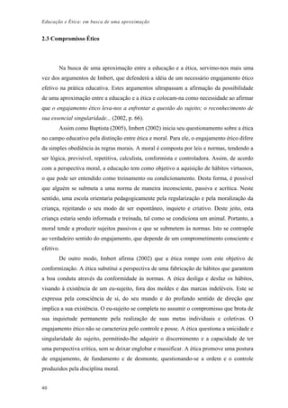Educação e Ética: em busca de uma aproximação
2.3 Compromisso Ético
Na busca de uma aproximação entre a educação e a ética, servimo-nos mais uma
vez dos argumentos de Imbert, que defenderá a idéia de um necessário engajamento ético
efetivo na prática educativa. Estes argumentos ultrapassam a afirmação da possibilidade
de uma aproximação entre a educação e a ética e colocam-na como necessidade ao afirmar
que o engajamento ético leva-nos a enfrentar a questão do sujeito; o reconhecimento de
sua essencial singularidade... (2002, p. 66).
Assim como Baptista (2005), Imbert (2002) inicia seu questionamento sobre a ética
no campo educativo pela distinção entre ética e moral. Para ele, o engajamento ético difere
da simples obediência às regras morais. A moral é composta por leis e normas, tendendo a
ser lógica, previsível, repetitiva, calculista, conformista e controladora. Assim, de acordo
com a perspectiva moral, a educação tem como objetivo a aquisição de hábitos virtuosos,
o que pode ser entendido como treinamento ou condicionamento. Desta forma, é possível
que alguém se submeta a uma norma de maneira inconsciente, passiva e acrítica. Neste
sentido, uma escola orientaria pedagogicamente pela regularização e pela moralização da
criança, rejeitando o seu modo de ser espontâneo, inquieto e criativo. Deste jeito, esta
criança estaria sendo informada e treinada, tal como se condiciona um animal. Portanto, a
moral tende a produzir sujeitos passivos e que se submetem às normas. Isto se contrapõe
ao verdadeiro sentido do engajamento, que depende de um comprometimento consciente e
efetivo.
De outro modo, Imbert afirma (2002) que a ética rompe com este objetivo de
conformização. A ética substitui a perspectiva de uma fabricação de hábitos que garantem
a boa conduta através da conformidade às normas. A ética desliga e desfaz os hábitos,
visando à existência de um eu-sujeito, fora dos moldes e das marcas indeléveis. Este se
expressa pela consciência de si, do seu mundo e do profundo sentido de direção que
implica a sua existência. O eu-sujeito se completa no assumir o compromisso que brota de
sua inquietude permanente pela realização de suas metas individuais e coletivas. O
engajamento ético não se caracteriza pelo controle e posse. A ética questiona a unicidade e
singularidade do sujeito, permitindo-lhe adquirir o discernimento e a capacidade de ter
uma perspectiva crítica, sem se deixar englobar e massificar. A ética promove uma postura
de engajamento, de fundamento e de desmonte, questionando-se a ordem e o controle
produzidos pela disciplina moral.
40
 