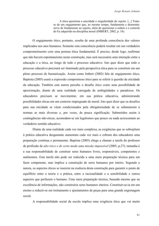 Jorge Renato Johann
A ética questiona a unicidade e singularidade do sujeito. [...] Trata-
se de um engajamento que, ao mesmo tempo, fundamenta e desmonta:
serve de fundamento ao sujeito, além de questionar a ordem e o controle
do Eu adquirido na disciplina moral (IMBERT, 2002, p. 18).
O engajamento ético, portanto, resulta de uma profunda consciência dos valores
implicados nos atos humanos. Somente esta consciência poderá resultar em um verdadeiro
comprometimento com uma postura ética fundamental. É preciso, desde logo, reafirmar
que não haverá espontaneísmo nesta construção, mas será necessária uma interação entre a
educação e a ética, ao longo de todo o processo educativo. Isto quer dizer que todo o
processo educativo precisará ser iluminado pela perspectiva ética para se constituir em um
pleno processo de humanização. Assim como Imbert (2002) fala de engajamento ético,
Baptista (2005) usará a expressão compromisso ético para se referir à questão da eticidade
da educação. Também esta autora percebe o desafio ético como uma possibilidade de
aproximação, diante de uma realidade carregada de ambigüidades e paradoxos. Os
educadores precisam se movimentar, em sua prática educativa, administrando
possibilidades éticas em um contexto impregnado de moral. Isto quer dizer que os desafios
para sua eticidade se vêem condicionados pela obrigatoriedade de se submeterem à
normas as mais diversas e, por vezes, de pouca significação. Submetidos assim à
contingências não-eticas, acomodam-se em legalismos que pouco ou nada acrescentam ao
verdadeiro sentido educativo.
Diante de uma realidade cada vez mais complexa, as exigências que se sobrepõem
à prática educativa desgastante aumentam cada vez mais e cobram dos educadores uma
preparação contínua e permanente. Baptista (2005) chega a chamar a tarefa do professor
de profissão de alto risco e de certo modo uma missão impossível (2005, p.27), tamanha é
a sua responsabilidade de construir seres humanos livres, responsáveis, competentes e
autônomos. Esta tarefa não pode ser reduzida a uma mera preparação técnica para um
fazer competente, mas implica a construção de seres humanos por inteiro. Segundo a
autora, os aspectos éticos se inserem na essência desta construção para garantir o ponto de
equilíbrio entre a teoria e a prática, entre a racionalidade e a sensibilidade e outros
aspectos que perfazem o humano. Uma mera preparação técnica, baseada mesmo que na
excelência de informações, não construiria seres humanos inteiros. Constituir-se-ia em um
ensino a reduzir-se em treinamento e ajustamentos de peças para uma grande engrenagem
social.
A responsabilidade social da escola implica uma exigência ética que vai muito
41
 