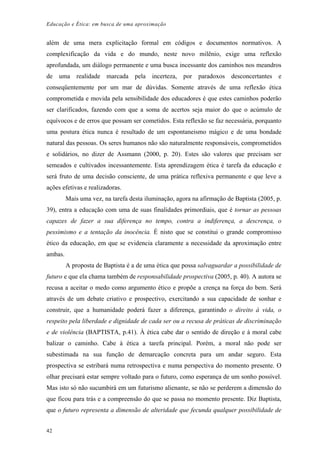 Educação e Ética: em busca de uma aproximação
além de uma mera explicitação formal em códigos e documentos normativos. A
complexificação da vida e do mundo, neste novo milênio, exige uma reflexão
aprofundada, um diálogo permanente e uma busca incessante dos caminhos nos meandros
de uma realidade marcada pela incerteza, por paradoxos desconcertantes e
conseqüentemente por um mar de dúvidas. Somente através de uma reflexão ética
comprometida e movida pela sensibilidade dos educadores é que estes caminhos poderão
ser clarificados, fazendo com que a soma de acertos seja maior do que o acúmulo de
equívocos e de erros que possam ser cometidos. Esta reflexão se faz necessária, porquanto
uma postura ética nunca é resultado de um espontaneismo mágico e de uma bondade
natural das pessoas. Os seres humanos não são naturalmente responsáveis, comprometidos
e solidários, no dizer de Assmann (2000, p. 20). Estes são valores que precisam ser
semeados e cultivados incessantemente. Esta aprendizagem ética é tarefa da educação e
será fruto de uma decisão consciente, de uma prática reflexiva permanente e que leve a
ações efetivas e realizadoras.
Mais uma vez, na tarefa desta iluminação, agora na afirmação de Baptista (2005, p.
39), entra a educação com uma de suas finalidades primordiais, que é tornar as pessoas
capazes de fazer a sua diferença no tempo, contra a indiferença, a descrença, o
pessimismo e a tentação da inocência. É nisto que se constitui o grande compromisso
ético da educação, em que se evidencia claramente a necessidade da aproximação entre
ambas.
A proposta de Baptista é a de uma ética que possa salvaguardar a possibilidade de
futuro e que ela chama também de responsabilidade prospectiva (2005, p. 40). A autora se
recusa a aceitar o medo como argumento ético e propõe a crença na força do bem. Será
através de um debate criativo e prospectivo, exercitando a sua capacidade de sonhar e
construir, que a humanidade poderá fazer a diferença, garantindo o direito à vida, o
respeito pela liberdade e dignidade de cada ser ou a recusa de práticas de discriminação
e de violência (BAPTISTA, p.41). À ética cabe dar o sentido de direção e à moral cabe
balizar o caminho. Cabe à ética a tarefa principal. Porém, a moral não pode ser
subestimada na sua função de demarcação concreta para um andar seguro. Esta
prospectiva se estribará numa retrospectiva e numa perspectiva do momento presente. O
olhar precisará estar sempre voltado para o futuro, como esperança de um sonho possível.
Mas isto só não sucumbirá em um futurismo alienante, se não se perderem a dimensão do
que ficou para trás e a compreensão do que se passa no momento presente. Diz Baptista,
que o futuro representa a dimensão de alteridade que fecunda qualquer possibilidade de
42
 