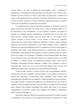 Jorge Renato Johann
presente (2005, p. 43). Aqui se explicita, de forma límpida e clara, o significado, a
importância e a necessidade de uma aproximação entre educação e ética. É preciso que a
educação seja ética. Porém, isto nunca se dará como um dado pronto e acabado, mas
sempre como uma prospectiva em construção. A tarefa do educador ético é a de dar rosto
ao futuro, levando o educando a se situar nas diferentes dimensões do tempo e a assumir o
exercício de sua liberdade na construção do novo amanhã.
O compromisso ético resulta da consciência emergente no ser humano de que ele
precisa construir uma sociedade onde caibam todos, no dizer de Assmann (2000, p. 13).
Da consciência de sua incompletude e de sua existência no mundo, que precisa ser
ajustado à sua condição humana, fundamenta-se a dimensão ética de seu existir. Esta
tarefa ele não a realizará sozinho. Como diz Freire (2001, p. 36), ninguém liberta
ninguém; ninguém se liberta sozinho; os seres humanos se libertam em comunhão,
mediatizados pelo mundo. Deste compromisso individual e coletivo, surgem exigências
imperiosas, pois transitar coletivamente em um mundo complexo, plural e paradoxal,
implica um movimento profundamente ético. Os companheiros de travessia não podem ser
percebidos como ameaça. Suas diferenças precisam ser compreendidas como riqueza e
possibilidade. Compreendidas de forma negativa, as normas só podem assumir um aspecto
aversivo de controle e de cerceamento. A liberdade, como diz Baptista (2005), não termina
com a presença do outro, mas exatamente começa com a entrada do outro no seu mundo
de relações. As normas não têm um significado de proteção contra o outro, mas de
possibilitar a aproximação amorosa, adequada e solidária. Aqui a educação e a ética se
aproximam pela conditio sine qua non da convivência humana como uma das mais
importantes questões éticas e que precisam ser equacionadas pela educação.
Assume-se aqui, portanto, o conceito de ética como uma permanente reflexão a
respeito dos valores que orientarão a travessia humana. A ética poderá se expressar em
normas que explicitarão os balizamentos desta caminhada. Porém, sempre serão
iluminadas pela criticidade ética que impedirá o simplismo legalista de regras absurdas e
sem sentido. Somente a reflexão ética poderá levar ao discernimento do que, de fato, se
constitui em valor, apontando para tudo o que acrescenta na construção de um ser humano
pleno. Somente uma profunda sensibilidade ética poderá fazer brotar no ser humano
comportamentos construtivos, gerados pela bondade, pela prudência, solidariedade,
justiça, autonomia, liberdade, etc.
Buscaremos, daqui para frente, mais argumentos que possam nos ajudar a clarificar
a necessidade de que, diante de uma realidade educacional tão ambivalente, se torne
43
 