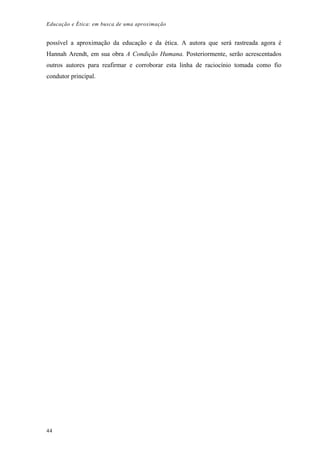 Educação e Ética: em busca de uma aproximação
possível a aproximação da educação e da ética. A autora que será rastreada agora é
Hannah Arendt, em sua obra A Condição Humana. Posteriormente, serão acrescentados
outros autores para reafirmar e corroborar esta linha de raciocínio tomada como fio
condutor principal.
44
 