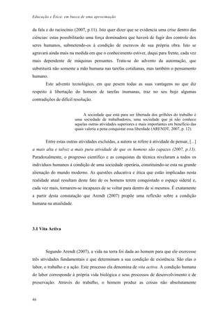 Educação e Ética: em busca de uma aproximação
da fala e do raciocínio (2007, p.11). Isto quer dizer que se evidencia uma crise dentro das
ciências: estas possibilitarão uma força dominadora que haverá de fugir dos controle dos
seres humanos, submetendo-os à condição de escravos de sua própria obra. Isto se
agravará ainda mais na medida em que o conhecimento estiver, daqui para frente, cada vez
mais dependente de máquinas pensantes. Trata-se do advento da automação, que
substituirá não somente a mão humana nas tarefas cotidianas, mas também o pensamento
humano.
Este advento tecnológico, em que pesem todas as suas vantagens no que diz
respeito à libertação do homem de tarefas inumanas, traz no seu bojo algumas
contradições de difícil resolução.
A sociedade que está para ser libertada dos grilhões do trabalho é
uma sociedade de trabalhadores, uma sociedade que já não conhece
aquelas outras atividades superiores e mais importantes em benefício das
quais valeria a pena conquistar essa liberdade (ARENDT, 2007, p. 12).
Entre estas outras atividades excluídas, a autora se refere à atividade de pensar, [...]
a mais alta e talvez a mais pura atividade de que os homens são capazes (2007, p.13).
Paradoxalmente, o progresso científico e as conquistas da técnica nivelaram a todos os
indivíduos humanos à condição de uma sociedade operária, constituindo-se esta na grande
alienação do mundo moderno. As questões educativa e ética que estão implicadas nesta
realidade atual resultam deste fato de os homens terem conquistado o espaço sideral e,
cada vez mais, tornarem-se incapazes de se voltar para dentro de si mesmos. É exatamente
a partir desta constatação que Arendt (2007) propõe uma reflexão sobre a condição
humana na atualidade.
3.1 Vita Activa
Segundo Arendt (2007), a vida na terra foi dada ao homem para que ele exercesse
três atividades fundamentais e que determinam a sua condição de existência. São elas o
labor, o trabalho e a ação. Este processo ela denomina de vita activa. A condição humana
do labor corresponde à própria vida biológica e seus processos de desenvolvimento e de
preservação. Através do trabalho, o homem produz as coisas não absolutamente
46
 