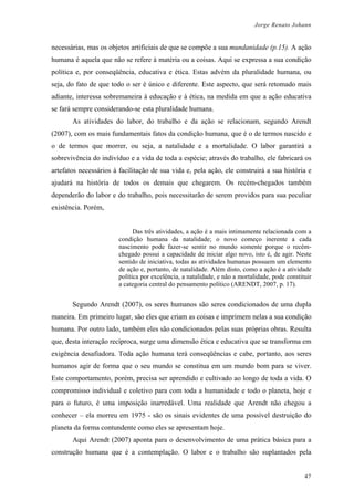 Jorge Renato Johann
necessárias, mas os objetos artificiais de que se compõe a sua mundanidade (p.15). A ação
humana é aquela que não se refere à matéria ou a coisas. Aqui se expressa a sua condição
política e, por conseqüência, educativa e ética. Estas advém da pluralidade humana, ou
seja, do fato de que todo o ser é único e diferente. Este aspecto, que será retomado mais
adiante, interessa sobremaneira à educação e à ética, na medida em que a ação educativa
se fará sempre considerando-se esta pluralidade humana.
As atividades do labor, do trabalho e da ação se relacionam, segundo Arendt
(2007), com os mais fundamentais fatos da condição humana, que é o de termos nascido e
o de termos que morrer, ou seja, a natalidade e a mortalidade. O labor garantirá a
sobrevivência do indivíduo e a vida de toda a espécie; através do trabalho, ele fabricará os
artefatos necessários à facilitação de sua vida e, pela ação, ele construirá a sua história e
ajudará na história de todos os demais que chegarem. Os recém-chegados também
dependerão do labor e do trabalho, pois necessitarão de serem providos para sua peculiar
existência. Porém,
Das três atividades, a ação é a mais intimamente relacionada com a
condição humana da natalidade; o novo começo inerente a cada
nascimento pode fazer-se sentir no mundo somente porque o recém-
chegado possui a capacidade de iniciar algo novo, isto é, de agir. Neste
sentido de iniciativa, todas as atividades humanas possuem um elemento
de ação e, portanto, de natalidade. Além disto, como a ação é a atividade
política por excelência, a natalidade, e não a mortalidade, pode constituir
a categoria central do pensamento político (ARENDT, 2007, p. 17).
Segundo Arendt (2007), os seres humanos são seres condicionados de uma dupla
maneira. Em primeiro lugar, são eles que criam as coisas e imprimem nelas a sua condição
humana. Por outro lado, também eles são condicionados pelas suas próprias obras. Resulta
que, desta interação recíproca, surge uma dimensão ética e educativa que se transforma em
exigência desafiadora. Toda ação humana terá conseqüências e cabe, portanto, aos seres
humanos agir de forma que o seu mundo se constitua em um mundo bom para se viver.
Este comportamento, porém, precisa ser aprendido e cultivado ao longo de toda a vida. O
compromisso individual e coletivo para com toda a humanidade e todo o planeta, hoje e
para o futuro, é uma imposição inarredável. Uma realidade que Arendt não chegou a
conhecer – ela morreu em 1975 - são os sinais evidentes de uma possível destruição do
planeta da forma contundente como eles se apresentam hoje.
Aqui Arendt (2007) aponta para o desenvolvimento de uma prática básica para a
construção humana que é a contemplação. O labor e o trabalho são suplantados pela
47
 