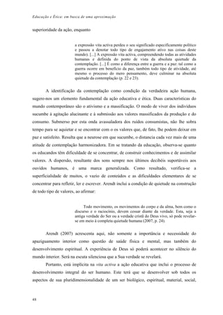 Educação e Ética: em busca de uma aproximação
superioridade da ação, enquanto
a expressão vita activa perdeu o seu significado especificamente político
e passou a denotar todo tipo de engajamento ativo nas coisas deste
mundo). [...] A expressão vita activa, compreendendo todas as atividades
humanas e definida do ponto de vista da absoluta quietude da
contemplação. [...] É como a diferença entre a guerra e a paz: tal como a
guerra ocorre em benefício da paz, também todo tipo de atividade, até
mesmo o processo do mero pensamento, deve culminar na absoluta
quietude da contemplação (p. 22 e 23).
A identificação da contemplação como condição da verdadeira ação humana,
sugere-nos um elemento fundamental da ação educativa e ética. Duas características do
mundo contemporâneo são o ativismo e a massificação. O modo de viver dos indivíduos
sucumbe à agitação alucinante e à submissão aos valores massificados da produção e do
consumo. Submerso por esta onda avassaladora dos ruídos consumistas, não lhe sobra
tempo para se aquietar e se encontrar com o os valores que, de fato, lhe podem deixar em
paz e satisfeito. Resulta que a neurose em que sucumbe, o distancia cada vez mais de uma
atitude de contemplação harmonizadora. Em se tratando da educação, observa-se quanto
os educandos têm dificuldade de se concentrar, de construir conhecimentos e de assimilar
valores. A dispersão, resultante dos sons sempre nos últimos decibéis suportáveis aos
ouvidos humanos, é uma marca generalizada. Como resultado, verifica-se a
superficialidade de muitos, o vazio de conteúdos e as dificuldades elementares de se
concentrar para refletir, ler e escrever. Arendt inclui a condição de quietude na construção
de todo tipo de valores, ao afirmar:
Todo movimento, os movimentos do corpo e da alma, bem como o
discurso e o raciocínio, devem cessar diante da verdade. Esta, seja a
antiga verdade do Ser ou a verdade cristã do Deus vivo, só pode revelar-
se em meio à completa quietude humana (2007, p. 24).
Arendt (2007) acrescenta aqui, não somente a importância e necessidade do
apaziguamento interior como questão de saúde física e mental, mas também do
desenvolvimento espiritual. A experiência de Deus só poderá acontecer no silêncio do
mundo interior. Será na escuta silenciosa que a Sua verdade se revelará.
Portanto, está implícita na vita activa a ação educativa que inclui o processo de
desenvolvimento integral do ser humano. Este terá que se desenvolver sob todos os
aspectos de sua pluridimensionalidade de um ser biológico, espiritual, material, social,
48
 