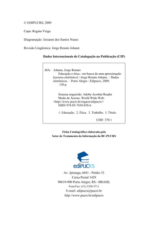 © EDIPUCRS, 2009
Capa: Regina Veiga
Diagramação: Josianni dos Santos Nunes
Revisão Lingüística: Jorge Renato Johann
Dados Internacionais de Catalogação na Publicação (CIP)
J65e Johann, Jorge Renato
Educação e ética : em busca de uma aproximação
[recurso eletrônico] / Jorge Renato Johann. – Dados
eletrônicos. – Porto Alegre : Edipucrs, 2009.
130 p.
Sistema requerido: Adobe Acrobat Reader
Modo de Acesso: World Wide Web:
<http://www.pucrs.br/orgaos/edipucrs/>
ISBN 978-85-7430-858-6
1. Educação. 2. Ética. 3. Trabalho. I. Título.
CDD 370.1
Ficha Catalográfica elaborada pelo
Setor de Tratamento da Informação da BC-PUCRS
Av. Ipiranga, 6681 - Prédio 33
Caixa Postal 1429
90619-900 Porto Alegre, RS - BRASIL
Fone/Fax: (51) 3320-3711
E-mail: edipucrs@pucrs.br
http://www.pucrs.br/edipucrs
 