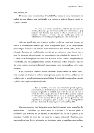 Jorge Renato Johann
ético, estético, etc.
De acordo com o pensamento de Arendt (2007), o mundo só existe efetivamente na
medida em que adquire uma significação pela presença e ação do homem. Assim se
expressa a autora:
As coisas e os homens constituem o ambiente de cada uma das
atividades humanas, que não teriam sentido sem tal localização... [...]
Nenhuma vida humana, nem mesmo a vida do eremita em meio à
natureza selvagem, é possível sem um mundo que, direta ou
indiretamente, testemunhe a presença de outros seres humanos (p. 31).
Além da significação que o homem confere a todas as coisas que existem no
mundo, é afirmado outro aspecto que, desde a antiguidade grega, já era compreendido
pelos antigos filósofos: o ser humano é um animal social. Para Arendt (2007), todas as
atividades humanas são condicionadas pelo fato de que os homens vivem juntos; mas a
ação é a única que não pode sequer ser imaginada fora da sociedade dos homens (p. 31).
O labor e o trabalho podem ser exercidos de forma isolada. Porém, não poderão ser
consideradas uma atividade plenamente humana. A razão está no fato de que só a ação se
faz, como condição inerente fundamental, na presença e com a participação de outros seres
humanos.
É de Aristóteles a afirmação de que o homem é essencialmente um animal social.
Esta condição se desenvolve tanto na esfera privada, quanto na pública. Ambas não se
excluem, mas se complementam como possibilidade de realização humana plena. Arendt
explicita esta complementaridade dizendo:
Para o indivíduo, viver uma vida inteiramente privada significa,
acima de tudo, ser destituído de coisas essenciais à vida verdadeiramente
humana: ser privado da realidade que advém do fato de ser visto e
ouvido por outros... [...] A privação da privatividade reside na ausência
de outros; para estes, o homem privado não se dá a conhecer e, portanto,
é como se não existisse. O que quer que ele faça permanece sem
importância ou conseqüência para os outros, e o que tem importância
para ele é desprovido de interesse para os outros (2007, p. 68).
O ensimesmamento ou o fechamento sobre si próprio acabará sendo uma asfixia da
personalidade. O indivíduo cujo único ponto de referência é ele mesmo, perde a
perspectiva que pode lhe dar um retorno de crescimento que se faz na partilha e na
alteridade. Também do ponto de vista material, a riqueza individual é legítima como
propriedade privada. Porém, só adquire um significado maior na medida em que também
49
 