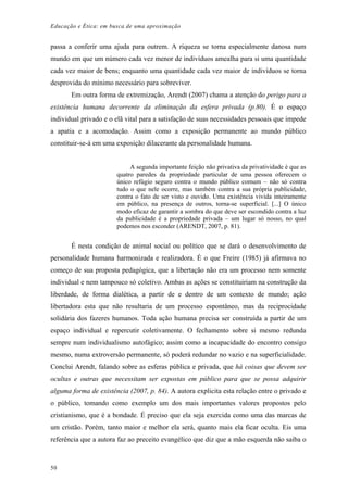 Educação e Ética: em busca de uma aproximação
passa a conferir uma ajuda para outrem. A riqueza se torna especialmente danosa num
mundo em que um número cada vez menor de indivíduos amealha para si uma quantidade
cada vez maior de bens; enquanto uma quantidade cada vez maior de indivíduos se torna
desprovida do mínimo necessário para sobreviver.
Em outra forma de extremização, Arendt (2007) chama a atenção do perigo para a
existência humana decorrente da eliminação da esfera privada (p.80). É o espaço
individual privado e o elã vital para a satisfação de suas necessidades pessoais que impede
a apatia e a acomodação. Assim como a exposição permanente ao mundo público
constituir-se-á em uma exposição dilacerante da personalidade humana.
A segunda importante feição não privativa da privatividade é que as
quatro paredes da propriedade particular de uma pessoa oferecem o
único refúgio seguro contra o mundo público comum – não só contra
tudo o que nele ocorre, mas também contra a sua própria publicidade,
contra o fato de ser visto e ouvido. Uma existência vivida inteiramente
em público, na presença de outros, torna-se superficial. [...] O único
modo eficaz de garantir a sombra do que deve ser escondido contra a luz
da publicidade é a propriedade privada – um lugar só nosso, no qual
podemos nos esconder (ARENDT, 2007, p. 81).
É nesta condição de animal social ou político que se dará o desenvolvimento de
personalidade humana harmonizada e realizadora. É o que Freire (1985) já afirmava no
começo de sua proposta pedagógica, que a libertação não era um processo nem somente
individual e nem tampouco só coletivo. Ambas as ações se constituiriam na construção da
liberdade, de forma dialética, a partir de e dentro de um contexto de mundo; ação
libertadora esta que não resultaria de um processo espontâneo, mas da reciprocidade
solidária dos fazeres humanos. Toda ação humana precisa ser construída a partir de um
espaço individual e repercutir coletivamente. O fechamento sobre si mesmo redunda
sempre num individualismo autofágico; assim como a incapacidade do encontro consigo
mesmo, numa extroversão permanente, só poderá redundar no vazio e na superficialidade.
Conclui Arendt, falando sobre as esferas pública e privada, que há coisas que devem ser
ocultas e outras que necessitam ser expostas em público para que se possa adquirir
alguma forma de existência (2007, p. 84). A autora explicita esta relação entre o privado e
o público, tomando como exemplo um dos mais importantes valores propostos pelo
cristianismo, que é a bondade. É preciso que ela seja exercida como uma das marcas de
um cristão. Porém, tanto maior e melhor ela será, quanto mais ela ficar oculta. Eis uma
referência que a autora faz ao preceito evangélico que diz que a mão esquerda não saiba o
50
 