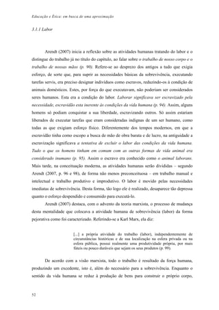 Educação e Ética: em busca de uma aproximação
3.1.1 Labor
Arendt (2007) inicia a reflexão sobre as atividades humanas tratando do labor e o
distingue do trabalho já no título do capítulo, ao falar sobre o trabalho de nosso corpo e o
trabalho de nossas mãos (p. 90). Refere-se ao desprezo dos antigos a tudo que exigia
esforço, de sorte que, para suprir as necessidades básicas da sobrevivência, executando
tarefas servis, era preciso designar indivíduos como escravos, reduzindo-os à condição de
animais domésticos. Estes, por força do que executavam, não poderiam ser considerados
seres humanos. Esta era a condição do labor. Laborar significava ser escravizado pela
necessidade, escravidão esta inerente às condições da vida humana (p. 94). Assim, alguns
homens só podiam conquistar a sua liberdade, escravizando outros. Só assim estariam
liberados de executar tarefas que eram consideradas indignas de um ser humano, como
todas as que exigiam esforço físico. Diferentemente dos tempos modernos, em que a
escravidão tinha como escopo a busca de mão de obra barata e de lucro, na antiguidade a
escravização significava a tentativa de excluir o labor das condições da vida humana.
Tudo o que os homens tinham em comum com as outras formas de vida animal era
considerado inumano (p. 95). Assim o escravo era conhecido como o animal laborans.
Mais tarde, na conceituação moderna, as atividades humanas serão divididas – segundo
Arendt (2007, p. 96 e 98), de forma não menos preconceituosa – em trabalho manual e
intelectual e trabalho produtivo e improdutivo. O labor é movido pelas necessidades
imediatas de sobrevivência. Desta forma, tão logo ele é realizado, desaparece tão depressa
quanto o esforço despendido e consumido para executá-lo.
Arendt (2007) destaca, com o advento da teoria marxista, o processo de mudança
desta mentalidade que colocava a atividade humana de sobrevivência (labor) da forma
pejorativa como foi caracterizado. Referindo-se a Karl Marx, ela diz:
[...] a própria atividade do trabalho (labor), independentemente de
circunstâncias históricas e de sua localização na esfera privada ou na
esfera pública, possui realmente uma produtividade própria, por mais
fúteis ou pouco duráveis que sejam os seus produtos (p. 99).
De acordo com a visão marxista, todo o trabalho é resultado da força humana,
produzindo um excedente, isto é, além do necessário para a sobrevivência. Enquanto o
sentido da vida humana se reduz à produção de bens para construir o próprio corpo,
52
 
