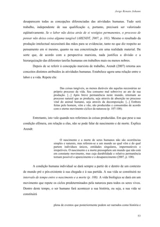 Jorge Renato Johann
desaparecem todas as concepções diferenciadas das atividades humanas. Tudo será
trabalho, independente de sua qualificação e, portanto, precisará ser valorizado
eqüitativamente. Se o labor não deixa atrás de si vestígios permanentes, o processo de
pensar não deixa coisa alguma tangível (ARENDT, 2007, p. 101). Mesmo o resultado da
produção intelectual necessitará das mãos para se evidenciar, tanto no que diz respeito ao
pensamento em si mesmo, quanto na sua concretização em uma realidade material. De
sorte que, de acordo com a perspectiva marxista, nada justifica a divisão e a
hierarquização das diferentes tarefas humanas em trabalhos mais ou menos nobres.
Depois de se referir à concepção marxista de trabalho, Arendt (2007) retorna aos
conceitos distintos atribuídos às atividades humanas. Estabelece agora uma relação entre o
labor e a vida. Repete ela:
Das coisas tangíveis, as menos duráveis são aquelas necessárias ao
próprio processo da vida. Seu consumo mal sobrevive ao ato de sua
produção. [...] Após breve permanência neste mundo, retornam ao
processo natural que as produziu, seja através de absorção no processo
vital do animal humano, seja através da decomposição. [...] Embora
feitas pelo homem, vêm e vão, são produzidas e consumidas de acordo
com o eterno movimento cíclico da natureza (p. 107-108).
Entretanto, isto vale quando nos referimos às coisas produzidas. Em que pese a sua
condição efêmera, em relação a elas, não se pode falar de nascimento e de morte. Explica
Arendt:
O nascimento e a morte de seres humanos não são ocorrências
simples e naturais, mas referem-se a um mundo ao qual vêm e do qual
partem indivíduos únicos, entidades singulares, impermutáveis e
irrepetíveis. O nascimento e a morte pressupõem um mundo que não está
em constante movimento, mas cuja durabilidade e relativa permanência
tornam possível o aparecimento e o desaparecimento (2007, p. 108).
A condição humana individual se dará sempre a partir de e dentro de um contexto
de mundo pré e pós-existente à sua chegada e à sua partida. A sua vida se constituirá no
intervalo de tempo entre o nascimento e a morte (p. 108). A vida biológica se dará em um
movimento que repete os ciclos predeterminados pela natureza para todos os seres vivos.
Dentro deste tempo, o ser humano fará acontecer a sua história, ou seja, a sua vida se
constituirá
plena de eventos que posteriormente podem ser narrados como história e
53
 