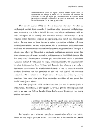 Jorge Renato Johann
inintencional com que o dia segue a noite e a morte segue a vida. A
recompensa das fadigas e penas está na fertilidade da natureza, na
tranqüila certeza de que aquele que cumpriu sua parte de fadigas e penas
permanecerá como parte da natureza no futuro de seus filhos e nos filhos
de seus filhos (ARENDT, 2007, p. 118-119).
Mais adiante, Arendt (2007) se refere à imediatez reforçadora do labor. A
gratificação é imediata à sua produção. O produto do labor é consumido imediatamente,
sem a preocupação com o dia de amanhã. Portanto, é no labutar cotidiano que a vida se
revela fértil e plena em sua realização para uma massa imensa de seres humanos. E é de se
perguntar: seriam eles menos felizes do que aqueles que, tendo suprido suas necessidades
básicas, abrem-se para um leque imenso de outras necessidades artificiais e de uma
sofisticação exuberante? Na ânsia de satisfazê-las, não se cairia em uma busca desenfreada
de coisas e em um consumismo tão neurotizante quanto a indignidade de não conseguir o
mínimo para sobreviver? Não estaria a verdadeira satisfação no consumo apenas das
coisas mínimas necessárias para sobreviver cotidianamente, na simplicidade de uma vida
laboriosa e fértil? Arendt responde afirmando que, não resta a menor dúvida de que, como
o processo natural da vida reside no corpo, nenhuma atividade é tão imediatamente
vinculada à vida quanto o labor (2007, p. 122). Portanto, é no labor que se preenche o
cotidiano da grande maioria dos seres humanos. Para eles, a vida e o mundo se resumem
na labuta incessante com que preenchem os seus dias e se constitui em sua única
preocupação. Aí encontram a sua alegria, as suas tristezas, suas dores e pequenas
conquistas. Nada mais existe além desta interminável repetição, até que, algum dia,
termine esta trajetória comum.
Por certo que poderá haver felicidade em uma vida que se reduza apenas à
sobrevivência. Os cuidados, as preocupações e, talvez, o próprio estresse poderão ser
menores por todo esse fardo ser bem localizado. Porém, Arendt logo aponta para outros
desafios, ao dizer que
a confiança na realidade da vida depende quase exclusivamente da
intensidade com a vida é experimentada, do impacto com que ela se faz
sentir.[...] O fato é que a capacidade humana de vida no mundo implica
sempre uma capacidade de transcender e alienar-se dos processos da
própria vida (2007, p. 133).
Isto quer dizer que o projeto de vida reduzido apenas à sobrevivência, com certeza,
trata-se de um projeto pequeno demais. Entretanto, esta transcendência não poderá
55
 