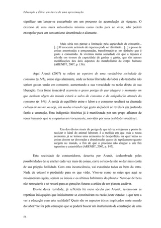Educação e Ética: em busca de uma aproximação
significar um lançar-se exacerbado em um processo de acumulação de riquezas. O
extremo de uma mera subsistência mínima como razão para se viver, não poderá
extrapolar para um consumismo desenfreado e alienante.
Mais séria nos parece a limitação pela capacidade de consumir...
[...] O crescente acúmulo de riquezas pode ser ilimitado... [...] a posse de
coisas amontoadas e armazenadas, transformado-as em dinheiro que é
gasto e consumido. Já vivemos numa sociedade em que a riqueza é
aferida em termos da capacidade de ganhar e gastar, que são apenas
modificações dos dois aspectos do metabolismo do corpo humano
(ARENDT, 2007, p. 136).
Aqui Arendt (2007) se refere ao espectro de uma verdadeira sociedade de
consumo (p.145), como algo alarmante, onde as horas liberadas do labor e do trabalho não
seriam gastas senão em consumir, aumentando a sua voracidade na razão direta de sua
liberação. Esta fome insaciável acarreta o grave perigo de que chegará o momento em
que nenhum objeto do mundo estará a salvo do consumo e da aniquilação através do
consumo (p. 146). A perda do equilíbrio entre o labor e o consumo resultará na chamada
cultura de massa, ou seja, um modus vivendi cujo gosto só poderá se revelara em profundo
fastio e saturação. Esta indigestão histórica já é manifestada por um grupo afluente de
seres humanos que se empanturram vorazmente, movidos por uma oralidade insaciável.
Um dos óbvios sinais do perigo de que talvez estejamos a ponto de
realizar o ideal do animal laborans é a medida em que toda a nossa
economia já se tornou uma economia de desperdício, na qual todas as
coisas devem ser devoradas e abandonadas quase tão rapidamente quanto
surgem no mundo, a fim de que o processo não chegue a um fim
repentino e catastrófico (ARENDT, 2007, p. 147).
Esta sociedade de consumidores, descrita por Arendt, deslumbrada pelas
possibilidades de se encher cada vez mais de coisas, corre o risco de não se dar mais conta
de sua própria futilidade. Com esta inconsciência, vai exaurindo todos os bens da terra.
Nada de estável é produzido para os que virão. Vive-se como se estes que aqui se
movimentam agora, seriam os únicos e os últimos habitantes do planeta. Nutre-se de bens
não renováveis e só restará para as gerações futuras a aridez de um planeta cadáver.
Diante desta realidade, já refletida há meio século por Arendt, restam-nos as
repetidas indagações que inicialmente se constituíram na razão deste estudo: o que tem a
ver a educação com esta realidade? Quais são os aspectos éticos implicados neste mundo
do labor? Se for pela educação que se poderá buscar um instrumento de construção de uma
56
 