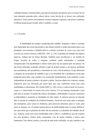 Jorge Renato Johann
realidade humana e humanizadora, que tipo de educação será preciso que se exerça? Se for
uma educação marcada pelos valores éticos, como haverá de se buscar esta realização
educativa? Antes, porém, de tentarmos construir algumas respostas, será preciso continuar
a reflexão proposta por Arendt, sobre o trabalho e a ação.
3.1.2 Trabalho
A durabilidade do mundo é produzida pelo trabalho. Enquanto o labor é marcado
pela fugacidade das coisas que produz e que duram somente o tempo necessário para a sua
produção e seu consumo, o trabalho fabrica a infinita variedade de coisas cuja soma total
constitui ao artifício humano (ARENDT, 2007, p. 149). O produto do trabalho são objetos
duráveis, embora não de forma absoluta. Também estes envelhecem e, na medida do
tempo, haverão de sofrer o desgaste, acabarão sendo substituídos e acabarão
desaparecendo. Sua durabilidade é relativa tanto pelo seu uso quanto pelo seu desuso. Se
não forem utilizados, acabarão sofrendo a ação do próprio tempo e, aos poucos, perdendo
sua consistência, até sucumbirem e retornarem ao ciclo vital da natureza. O que diferencia
o desgaste de um produto do trabalho é que a sua finalidade não é desaparecer como algo
produzido pelo labor, cujo sentido é ser consumido imediatamente. Esta condição o torna
independente de quem o produz e de quem o utiliza. Será um objeto em si mesmo, sempre
disponível para sua utilização por quem quer que seja, conferindo assim uma certa
estabilidade à vida humana. Diz Arendt (2007, p. 150), contra a subjetividade dos homens,
ergue-se a objetividade do mundo feito pelos homens. É o ser humano arrumando a casa
para nela se instalar. O mundo lhe oferece facilidades e dificuldades. É preciso minimizar
as dificuldades e aumentar as facilidades de toda ordem. A natureza precisa ser domada
para se ajustar às condições da existência humana. Assim ele cria meios para se proteger
das intempéries, para vencer as distâncias, para preservar alimentos, para se vestir, para
curar as doenças, etc. O mundo natural precisa da artificialidade para se tornar habitável.
Isto quer dizer que os produtos do labor são de consumo e os produtos do trabalho são de
uso. Todavia, existe uma certa similaridade entre o labor e o trabalho no que diz respeito
aos seus produtos. Ambos serão consumidos. Uns de forma imediata e outros mais
lentamente. Este último, porém, é provido de uma certa reificação, ou seja, mantém a sua
57
 