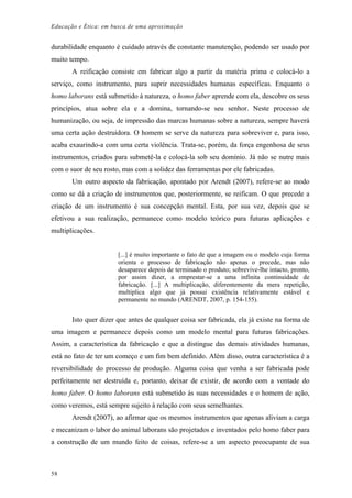 Educação e Ética: em busca de uma aproximação
durabilidade enquanto é cuidado através de constante manutenção, podendo ser usado por
muito tempo.
A reificação consiste em fabricar algo a partir da matéria prima e colocá-lo a
serviço, como instrumento, para suprir necessidades humanas específicas. Enquanto o
homo laborans está submetido à natureza, o homo faber aprende com ela, descobre os seus
princípios, atua sobre ela e a domina, tornando-se seu senhor. Neste processo de
humanização, ou seja, de impressão das marcas humanas sobre a natureza, sempre haverá
uma certa ação destruidora. O homem se serve da natureza para sobreviver e, para isso,
acaba exaurindo-a com uma certa violência. Trata-se, porém, da força engenhosa de seus
instrumentos, criados para submetê-la e colocá-la sob seu domínio. Já não se nutre mais
com o suor de seu rosto, mas com a solidez das ferramentas por ele fabricadas.
Um outro aspecto da fabricação, apontado por Arendt (2007), refere-se ao modo
como se dá a criação de instrumentos que, posteriormente, se reificam. O que precede a
criação de um instrumento é sua concepção mental. Esta, por sua vez, depois que se
efetivou a sua realização, permanece como modelo teórico para futuras aplicações e
multiplicações.
[...] é muito importante o fato de que a imagem ou o modelo cuja forma
orienta o processo de fabricação não apenas o precede, mas não
desaparece depois de terminado o produto; sobrevive-lhe intacto, pronto,
por assim dizer, a emprestar-se a uma infinita continuidade de
fabricação. [...] A multiplicação, diferentemente da mera repetição,
multiplica algo que já possui existência relativamente estável e
permanente no mundo (ARENDT, 2007, p. 154-155).
Isto quer dizer que antes de qualquer coisa ser fabricada, ela já existe na forma de
uma imagem e permanece depois como um modelo mental para futuras fabricações.
Assim, a característica da fabricação e que a distingue das demais atividades humanas,
está no fato de ter um começo e um fim bem definido. Além disso, outra característica é a
reversibilidade do processo de produção. Alguma coisa que venha a ser fabricada pode
perfeitamente ser destruída e, portanto, deixar de existir, de acordo com a vontade do
homo faber. O homo laborans está submetido às suas necessidades e o homem de ação,
como veremos, está sempre sujeito à relação com seus semelhantes.
Arendt (2007), ao afirmar que os mesmos instrumentos que apenas aliviam a carga
e mecanizam o labor do animal laborans são projetados e inventados pelo homo faber para
a construção de um mundo feito de coisas, refere-se a um aspecto preocupante de sua
58
 
