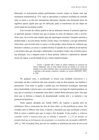 Jorge Renato Johann
fabricação: os instrumentos podem perfeitamente assumir caráter ou função mais que
meramente instrumental (p. 157). Aqui se apresentam os nefastos resultados da confusão
entre os meios e os fins dos instrumentos fabricados. Quando uma ferramenta deixa de
significar apenas aquilo para que foi fabricada, pode se transformar em um objeto de
escravização de seu próprio criador.
Esta inversão de valores poderá se dar de diferentes formas. O primeiro equívoco
se apresenta quando o homem tem que se ajustar ao ritmo da máquina e não o inverso.
Neste caso, ele se torna uma simples peça da engrenagem mecânica. Enquanto aumenta a
produtividade e, de certa forma, facilita a tarefa, força o ser humano a um agir antinatural.
Além disso, esta inversão entre os meios e os fins produz outras formas de violências que
destroem a natureza, as coisas e o próprio homem. É quando ele se submete de tal maneira
à sua própria obra que, fascinado e idolatrando a sua própria criação, não vê limites para a
sua utilização. Usa a máquina como se fosse perfeita, infalível e indestrutível. Quando
menos ele espera, a sua divindade de aço o tritura inapelavelmente.
Assim, a questão não é tanto se somos senhores ou escravos de
nossas máquinas, mas se estas ainda servem ao mundo e às coisas do
mundo ou se, pelo contrário, elas e seus processos automáticos passaram
a dominar e até mesmo a destruir o mundo e as coisas (ARENDT, 2007,
p. 164).
De qualquer sorte, a tecnificação se tornou uma realidade irreversível e a
automação um fato a substituir não mais somente a mão de obra humana, mas também o
pensamento. Com todos os ganhos e perdas que este fenômeno tecnológico representa
para a humanidade, é preciso que o seu criador retome o seu lugar de original grandeza, ou
seja, que se constitua e se mantenha como dono e senhor destes processos todos. Isto quer
dizer que se diminua a margem de desumanização contida nele e se aumente o seu
potencial de benefícios.
Outro aspecto abordado por Arendt (2007), diz respeito à questão ética do
utilitarismo. Para a consecução dos fins do homo faber, os fins justificam os meios. Por
exemplo, para se fabricar uma mesa, é natural e necessário que seja sacrificada a árvore.
Dela se extrai a madeira para que se atinja o fim desejado. O fim justifica a violência
cometida contra a natureza para que se obtenha o material... [...] É em atenção ao
produto final que as ferramentas são projetadas e os utensílios são inventados (ARENDT,
2007, p. 166). O produto final, por sua vez, também se transforma em meio de uso ou de
59
 