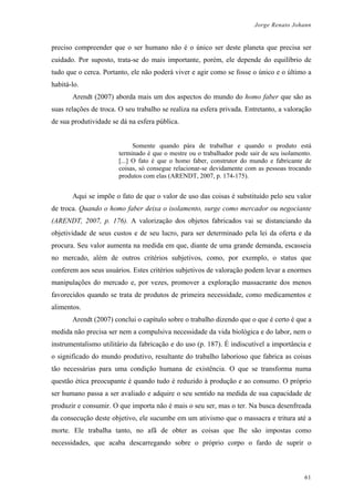 Jorge Renato Johann
preciso compreender que o ser humano não é o único ser deste planeta que precisa ser
cuidado. Por suposto, trata-se do mais importante, porém, ele depende do equilíbrio de
tudo que o cerca. Portanto, ele não poderá viver e agir como se fosse o único e o último a
habitá-lo.
Arendt (2007) aborda mais um dos aspectos do mundo do homo faber que são as
suas relações de troca. O seu trabalho se realiza na esfera privada. Entretanto, a valoração
de sua produtividade se dá na esfera pública.
Somente quando pára de trabalhar e quando o produto está
terminado é que o mestre ou o trabalhador pode sair de seu isolamento.
[...] O fato é que o homo faber, construtor do mundo e fabricante de
coisas, só consegue relacionar-se devidamente com as pessoas trocando
produtos com elas (ARENDT, 2007, p. 174-175).
Aqui se impõe o fato de que o valor de uso das coisas é substituído pelo seu valor
de troca. Quando o homo faber deixa o isolamento, surge como mercador ou negociante
(ARENDT, 2007, p. 176). A valorização dos objetos fabricados vai se distanciando da
objetividade de seus custos e de seu lucro, para ser determinado pela lei da oferta e da
procura. Seu valor aumenta na medida em que, diante de uma grande demanda, escasseia
no mercado, além de outros critérios subjetivos, como, por exemplo, o status que
conferem aos seus usuários. Estes critérios subjetivos de valoração podem levar a enormes
manipulações do mercado e, por vezes, promover a exploração massacrante dos menos
favorecidos quando se trata de produtos de primeira necessidade, como medicamentos e
alimentos.
Arendt (2007) conclui o capítulo sobre o trabalho dizendo que o que é certo é que a
medida não precisa ser nem a compulsiva necessidade da vida biológica e do labor, nem o
instrumentalismo utilitário da fabricação e do uso (p. 187). É indiscutível a importância e
o significado do mundo produtivo, resultante do trabalho laborioso que fabrica as coisas
tão necessárias para uma condição humana de existência. O que se transforma numa
questão ética preocupante é quando tudo é reduzido à produção e ao consumo. O próprio
ser humano passa a ser avaliado e adquire o seu sentido na medida de sua capacidade de
produzir e consumir. O que importa não é mais o seu ser, mas o ter. Na busca desenfreada
da consecução deste objetivo, ele sucumbe em um ativismo que o massacra e tritura até a
morte. Ele trabalha tanto, no afã de obter as coisas que lhe são impostas como
necessidades, que acaba descarregando sobre o próprio corpo o fardo de suprir o
61
 