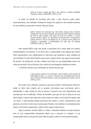 Educação e Ética: em busca de uma aproximação
além de revelar o agente que fala e age, refere-se a alguma realidade
mundana e objetiva (ARENDT, 2007, p. 195).
O ponto de partida da revelação pela ação e pelo discurso acaba sendo,
necessariamente, esta realidade cotidiana do mundo dos negócios e das relações humanas
em um cotidiano comum pré-existente. Daí para frente,
juntos, iniciam novo processo que, mais tarde, emerge como a história
singular da vida do recém-chegado, que afeta de modo singular a história
da vida de todos aqueles com quem ele entra em contato. [...] Essas
histórias podem, depois, ser registradas em documentos e monumentos;
podem tornar-se visíveis em objetos de uso e obras de arte; podem ser
contadas e recontadas e transformadas em todo tipo de material
(ARENDT, 2007, p. 196-197).
Para Arendt (2007), toda vida, desde o nascimento até a morte, pode ser contada,
transformando-se em história. O seu herói não é compreendido como alguém que realiza
feitos espetaculares, mas simplesmente os indivíduos que produzem a ação cotidiana de
sua existência. O autor desta história nunca será o próprio herói, mas aqueles que haverão
de narrá-la. Só poderemos, de fato, conhecer este herói na sua singularidade através do
relato de sua ação e de seu discurso, isto, através de sua biografia contada por outrem.
A reflexão continua com a afirmação de Arendt, dizendo que
a ação jamais é possível no isolamento. Estar isolado é estar privado da
capacidade de agir [...]...a ação e o discurso são circundados pela teia de
atos e palavras de outros homens e estão em permanente contato com ela
(2007, p. 201).
De acordo com a filósofa, constitui-se num mito atribuir o determinismo histórico,
desde os fatos mais simples até os grandes movimentos que envolveram toda a
humanidade, à ação isolada de uma só pessoa. É possível que este determinismo seja
acionado por um só indivíduo. Porém, de imediato, para que ele não se dilua no ar, sem
efeito algum, é preciso que repercuta, numa reação em cadeia, envolvendo um grupo cada
vez maior. A ação humana sempre provocará uma reação e, assim, constituindo-se num
processo, haverá de evoluir num círculo jamais fechado, mas dinâmico e permanentemente
aberto, cujos limites, proporções e efeitos serão sempre imprevisíveis.
Aqui novamente Arendt (2001) se refere à dimensão histórica da ação humana.
Esta só será compreendida plenamente depois que o processo se extinguir. A sua
interpretação clara só será possível pelo olhar de quem a observa e narra posteriormente.
64
 