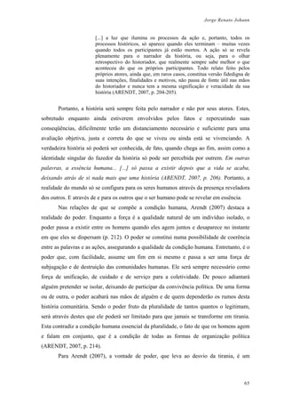 Jorge Renato Johann
[...] a luz que ilumina os processos da ação e, portanto, todos os
processos históricos, só aparece quando eles terminam – muitas vezes
quando todos os participantes já estão mortos. A ação só se revela
plenamente para o narrador da história, ou seja, para o olhar
retrospectivo do historiador, que realmente sempre sabe melhor o que
aconteceu do que os próprios participantes. Todo relato feito pelos
próprios atores, ainda que, em raros casos, constitua versão fidedigna de
suas intenções, finalidades e motivos, não passa de fonte útil nas mãos
do historiador e nunca tem a mesma significação e veracidade da sua
história (ARENDT, 2007, p. 204-205).
Portanto, a história será sempre feita pelo narrador e não por seus atores. Estes,
sobretudo enquanto ainda estiverem envolvidos pelos fatos e repercutindo suas
conseqüências, dificilmente terão um distanciamento necessário e suficiente para uma
avaliação objetiva, justa e correta do que se viveu ou ainda está se vivenciando. A
verdadeira história só poderá ser conhecida, de fato, quando chega ao fim, assim como a
identidade singular do fazedor da história só pode ser percebida por outrem. Em outras
palavras, a essência humana... [...] só passa a existir depois que a vida se acaba,
deixando atrás de si nada mais que uma história (ARENDT, 2007, p. 206). Portanto, a
realidade do mundo só se configura para os seres humanos através da presença reveladora
dos outros. E através de e para os outros que o ser humano pode se revelar em essência.
Nas relações de que se compõe a condição humana, Arendt (2007) destaca a
realidade do poder. Enquanto a força é a qualidade natural de um indivíduo isolado, o
poder passa a existir entre os homens quando eles agem juntos e desaparece no instante
em que eles se dispersam (p. 212). O poder se constitui numa possibilidade de coerência
entre as palavras e as ações, assegurando a qualidade da condição humana. Entretanto, é o
poder que, com facilidade, assume um fim em si mesmo e passa a ser uma força de
subjugação e de destruição das comunidades humanas. Ele será sempre necessário como
força de unificação, de cuidado e de serviço para a coletividade. De pouco adiantará
alguém pretender se isolar, deixando de participar da convivência política. De uma forma
ou de outra, o poder acabará nas mãos de alguém e de quem dependerão os rumos desta
história comunitária. Sendo o poder fruto da pluralidade de tantos quantos o legitimam,
será através destes que ele poderá ser limitado para que jamais se transforme em tirania.
Esta contradiz a condição humana essencial da pluralidade, o fato de que os homens agem
e falam em conjunto, que é a condição de todas as formas de organização política
(ARENDT, 2007, p. 214).
Para Arendt (2007), a vontade de poder, que leva ao desvio da tirania, é um
65
 