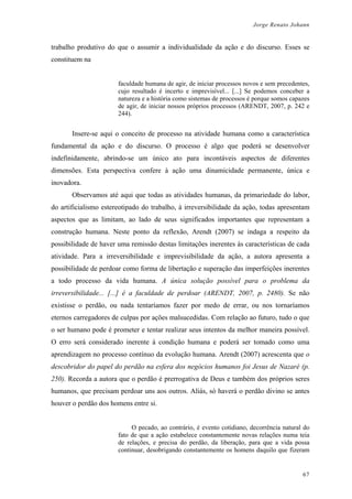 Jorge Renato Johann
trabalho produtivo do que o assumir a individualidade da ação e do discurso. Esses se
constituem na
faculdade humana de agir, de iniciar processos novos e sem precedentes,
cujo resultado é incerto e imprevisível... [...] Se podemos conceber a
natureza e a história como sistemas de processos é porque somos capazes
de agir, de iniciar nossos próprios processos (ARENDT, 2007, p. 242 e
244).
Insere-se aqui o conceito de processo na atividade humana como a característica
fundamental da ação e do discurso. O processo é algo que poderá se desenvolver
indefinidamente, abrindo-se um único ato para incontáveis aspectos de diferentes
dimensões. Esta perspectiva confere à ação uma dinamicidade permanente, única e
inovadora.
Observamos até aqui que todas as atividades humanas, da primariedade do labor,
do artificialismo estereotipado do trabalho, à irreversibilidade da ação, todas apresentam
aspectos que as limitam, ao lado de seus significados importantes que representam a
construção humana. Neste ponto da reflexão, Arendt (2007) se indaga a respeito da
possibilidade de haver uma remissão destas limitações inerentes às características de cada
atividade. Para a irreversibilidade e imprevisibilidade da ação, a autora apresenta a
possibilidade de perdoar como forma de libertação e superação das imperfeições inerentes
a todo processo da vida humana. A única solução possível para o problema da
irreversibilidade... [...] é a faculdade de perdoar (ARENDT, 2007, p. 2480). Se não
existisse o perdão, ou nada tentaríamos fazer por medo de errar, ou nos tornaríamos
eternos carregadores de culpas por ações malsucedidas. Com relação ao futuro, tudo o que
o ser humano pode é prometer e tentar realizar seus intentos da melhor maneira possível.
O erro será considerado inerente à condição humana e poderá ser tomado como uma
aprendizagem no processo contínuo da evolução humana. Arendt (2007) acrescenta que o
descobridor do papel do perdão na esfera dos negócios humanos foi Jesus de Nazaré (p.
250). Recorda a autora que o perdão é prerrogativa de Deus e também dos próprios seres
humanos, que precisam perdoar uns aos outros. Aliás, só haverá o perdão divino se antes
houver o perdão dos homens entre si.
O pecado, ao contrário, é evento cotidiano, decorrência natural do
fato de que a ação estabelece constantemente novas relações numa teia
de relações, e precisa do perdão, da liberação, para que a vida possa
continuar, desobrigando constantemente os homens daquilo que fizeram
67
 