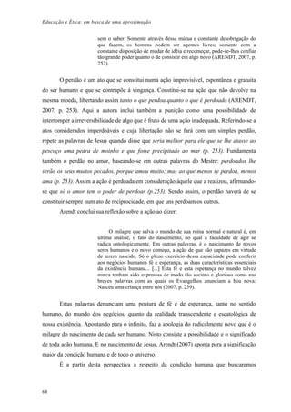 Educação e Ética: em busca de uma aproximação
sem o saber. Somente através dessa mútua e constante desobrigação do
que fazem, os homens podem ser agentes livres; somente com a
constante disposição de mudar de idéia e recomeçar, pode-se-lhes confiar
tão grande poder quanto o de consistir em algo novo (ARENDT, 2007, p.
252).
O perdão é um ato que se constitui numa ação imprevisível, espontânea e gratuita
do ser humano e que se contrapõe à vingança. Constitui-se na ação que não devolve na
mesma moeda, libertando assim tanto o que perdoa quanto o que é perdoado (ARENDT,
2007, p. 253). Aqui a autora inclui também a punição como uma possibilidade de
interromper a irreversibilidade de algo que é fruto de uma ação inadequada. Referindo-se a
atos considerados imperdoáveis e cuja libertação não se fará com um simples perdão,
repete as palavras de Jesus quando disse que seria melhor para ele que se lhe atasse ao
pescoço uma pedra de moinho e que fosse precipitado ao mar (p. 253). Fundamenta
também o perdão no amor, baseando-se em outras palavras do Mestre: perdoados lhe
serão os seus muitos pecados, porque amou muito; mas ao que menos se perdoa, menos
ama (p. 253). Assim a ação é perdoada em consideração àquele que a realizou, afirmando-
se que só o amor tem o poder de perdoar (p.253). Sendo assim, o perdão haverá de se
constituir sempre num ato de reciprocidade, em que uns perdoam os outros.
Arendt conclui sua reflexão sobre a ação ao dizer:
O milagre que salva o mundo de sua ruína normal e natural é, em
última análise, o fato do nascimento, no qual a faculdade de agir se
radica ontologicamente. Em outras palavras, é o nascimento de novos
seres humanos e o novo começo, a ação de que são capazes em virtude
de terem nascido. Só o pleno exercício dessa capacidade pode conferir
aos negócios humanos fé e esperança, as duas características essenciais
da existência humana... [...] Esta fé e esta esperança no mundo talvez
nunca tenham sido expressas de modo tão sucinto e glorioso como nas
breves palavras com as quais os Evangelhos anunciam a boa nova:
Nasceu uma criança entre nós (2007, p. 259).
Estas palavras denunciam uma postura de fé e de esperança, tanto no sentido
humano, do mundo dos negócios, quanto da realidade transcendente e escatológica de
nossa existência. Apontando para o infinito, faz a apologia do radicalmente novo que é o
milagre do nascimento de cada ser humano. Nisto consiste a possibilidade e o significado
de toda ação humana. E no nascimento de Jesus, Arendt (2007) aponta para a significação
maior da condição humana e de todo o universo.
É a partir desta perspectiva a respeito da condição humana que buscaremos
68
 