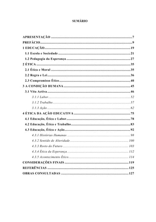 SUMÁRIO
APRESENTAÇÃO .........................................................................................7
PREFÁCIO.....................................................................................................9
1 EDUCAÇÃO..............................................................................................19
1.1 Escola e Sociedade ...............................................................................21
1.2 Pedagogia da Esperança ......................................................................27
2 ÉTICA .......................................................................................................35
2.1 Ética e Moral .......................................................................................35
2.2 Regra e Lei...........................................................................................36
2.3 Compromisso Ético..............................................................................40
3 A CONDIÇÃO HUMANA .........................................................................45
3.1 Vita Activa ...........................................................................................46
3.1.1 Labor..........................................................................................52
3.1.2 Trabalho .....................................................................................57
3.1.3 Ação ...........................................................................................62
4 ÉTICA DA AÇÃO EDUCATIVA ..............................................................75
4.1 Educação, Ética e Labor......................................................................78
4.2 Educação, Ética e Trabalho.................................................................83
4.3 Educação, Ética e Ação........................................................................92
4.3.1 Histórias Humanas .....................................................................98
4.3.2 Sentido de Alteridade ................................................................ 100
4.3.3 Rosto do Futuro ........................................................................ 103
4.3.4 Ética da Esperança ................................................................... 112
4.3.5 Acontecimento Ético.................................................................. 114
CONSIDERAÇÕES FINAIS ...................................................................... 119
REFERÊNCIAS ......................................................................................... 125
OBRAS CONSULTADAS .......................................................................... 127
 