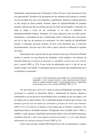Jorge Renato Johann
fundamentar a aproximação entre a Educação e a Ética. Por que e como haverá de se fazer
esta aproximação? Partindo-se do pressuposto de que nenhuma ação humana se constitui
em uma atividade sem erros, sem limitações e imperfeições, tampouco a prática educativa
se fará sempre de forma perfeita. Portanto, diante da imperfectibilidade da condição
humana, é preciso que haja um esforço para que um ideal seja perseguido e valorizado em
todas as etapas e níveis de sua construção. O ser ético é constitutivo da
plurdimensionalidade humana. Entretanto, ele nunca aparecerá como um dado pronto.
Aceitando-se o pressuposto de que a humanização inclui a dimensão ética, será preciso
que ela se faça em um processo de crescimento. Ser ético depende da educabilidade
humana. A educação necessita, portanto, da ética como dimensões que se imbricam
permanentemente. Esta tese será o foco sobre o qual a reflexão se debruçará no capítulo
que segue.
Sintetizando tudo o que foi dito até aqui, podemos dizer que a filosofia de Hannah
Arendt se constitui em uma filosofia da natalidade. Assim também a sua filosofia da
educação afirma que a essência da educação é a natalidade, o fato de que seres nascem
para o mundo (2003, p. 223). O que existe de radicalmente novo é o fato de um ser
humano chegar a este mundo. A capacidade humana de começar algo completamente novo
se manifesta no nascimento.
[...] A ação é a mais intimamente relacionada com a condição humana da
natalidade; o novo começo inerente a cada nascimento pode fazer-se
sentir no mundo somente porque o recém-chegado possui a capacidade
de iniciar algo novo, isto é, de agir (ARENDT, 2007, p. 17).
Isto quer dizer que o novo ser é capaz de ações profundamente inovadoras. Este
movimento se constitui no dinamismo básico e fundamental do processo educativo,
constituindo-se em um processo essencialmente ético na medida em que ele sempre se dá
na relação com os outros homens. Isto é explicitado quando ela afirma que nenhuma vida
humana é possível sem um mundo que testemunhe a presença de outros seres humanos
(2007, p. 31). É no fato de os homens viverem juntos que se baseiam e assumem a sua
significação todas as atividades humanas. Distinguindo estas atividades entre o labor, o
trabalho e a ação, destaca o significado especial desta última como a atividade humana por
excelência. Para ela, a ação é prerrogativa exclusiva do homem [...] e só a ação depende
inteiramente da constante presença de outros (2007, p. 31).
Como vimos até aqui, Arendt (2007) desenvolveu este seu pensamento a respeito
69
 