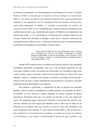 Educação e Ética: em busca de uma aproximação
da natureza, da arquitetura e da fenomenologia da ação humana em sua obra A Condição
Humana. O labor é a atividade que corresponde ao processo biológico do corpo humano
(2007, p. 15), através do qual os seres humanos produzem tudo o que necessitam para
alimentar os seus organismos vivos. É a produção de bens de consumo e termina com a
morte destes organismos. O trabalho é a atividade correspondente aos artifícios da
existência humana (2007, p.15). É trabalhando que o homem constrói os instrumentos que
se diferenciam de tudo o que é produzido pela natureza. O trabalho será a expressão de sua
mundanidade (2007, p. 15), constituindo-se na fabricação dos múltiplos objetos de que
necessita. Destas duas atividades se distingue a ação como a essencial característica da
construção humana, embora as três se relacionem diretamente com as condições humanas
fundamentais da natalidade e da mortalidade. Afirma a autora:
A ação, única atividade que se exerce diretamente entre os homens
sem a mediação das coisas ou da matéria, corresponde à condição
humana da pluralidade, ao fato de que homens, e não o Homem, vivem
na Terra e habitam o mundo. [...] é especificamente a condição de toda a
vida política (2007, p. 15).
Arendt (2007) explicita assim as condições da existência humana (vida, natalidade,
mortalidade, pluralidade, mundanidade, terra, etc.) e das atividades específicas da vida
ativa (labor, trabalho e ação) e dos espaços da vida privada e da vida pública. Surge assim
o Homo Politicus (que se relaciona), o Homo Laborans (que labora) e o Homo Faber (que
trabalha). Todavia, a verdadeira ação humana se constitui na atividade através da qual o
homem revela sua única e singela identidade por meio do discurso e da palavra, marcados
profundamente pela pluralidade de sua expressão.
Para destacar o significado e a importância da ação no processo da construção
humana, é preciso retomar resumidamente o sentido primitivo, já explicitado, do labor e
do trabalho. O homo laborans é aquele submetido ao esforço cotidiano de própria
subsistência. Poderíamos dizer que o seu projeto de vida não é viver, mas apenas não
morrer. Na antiguidade grega, expresso por Aristóteles, em sua moral dos senhores e dos
escravos, afirmava que todo aquele que trabalhasse com as mãos não era digno de ser
chamado um ser humano. Para isso, existiam os escravos. Estes, por conseguinte, não
eram considerados seres humanos. É o que expressa Arendt (2007, p. 94), ao dizer que o
labor significava ser escravizado pela necessidade, escravidão esta inerente às condições
da vida humana [...] por implicar a transformação do homem em algo semelhante a um
70
 